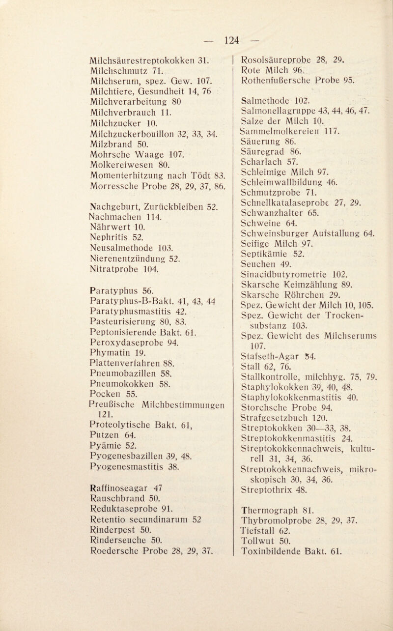 Milchsäurestreptokokkeii 31. Milchschmutz 71. Milchserum, spez. Gew. 107. Milchtiere, Gesundheit 14, 76 Milchverarbeitung 80 Milchverbrauch 11. Milchzucker 10. Milchzuckerbouillon 32, 33, 34. Milzbrand 50. Mohrsche Waage 107. Molkereiwesen 80. Momenterhitzung nach Tödt 83. Morressche Probe 28, 29, 37, 86. Nachgeburt, Zurückbleiben 52. Nachmachen 114. Nährwert 10. Nephritis 52. Neusalmethode 103. Nierenentzündung 52. Nitratprobe 104. Paratyphus 56. Paratyphus-B-Bakt. 41, 43, 44 Paratyphusmastitis 42. Pasteurisierung 80, 83. Peptonisierende Bakt. 61. Peroxydaseprobe 94. Phymatin 19. Plattenverfahren 88. Pneumobazillen 58. Pneumokokken 58. Pocken 55. Preußische Milchbestimmungen 121. Proteolytische Bakt. 61, Putzen 64. Pyämie 52. Pyogenesbazillen 39, 48. Pyogenesmastitis 38. Raffinoseagar 47 Rauschbrand 50. Reduktaseprobe 91. Retentio secundinarum 52 Rinderpest 50. Rinderseuche 50. Roedersche Probe 28, 29, 37. Rosolsäureprobe 28, 29. Rote Milch 96, Rothenfußersche Probe 95. Salmethode 102. Salmonellagruppe 43, 44, 46, 47. Salze der Milch 10. Sammelmolkereien 117. Säuerung 86. Säuregrad 86. Scharlach 57. Schleimige Milch 97. Schleimwallbildung 46. Schmutzprobe 71. Schnellkatalaseprobe 27, 29. Schwanzhalter 65. Schweine 64. Schweinsburger Aufstallung 64. Seifige Milch 97. Septikämie 52. Seuchen 49. Sinacidbutyrometrie 102. Skarsche Keimzählung 89. Skarsche Röhrchen 29. Spez. Gewicht der Milch 10,105. Spez. Gewicht der Trocken¬ substanz 103. Spez. Gewicht des Milchserums 107. Stafseth-Agar 54. Stall 62, 76. Stallkontrolle, milchhyg. 75, 79. Staphylokokken 39, 40, 48. Staphylokokkenmastitis 40. Storchsche Probe 94. Strafgesetzbuch 120. Streptokokken 30—33, 38. Streptokokkenmastitis 24. Streptokokkennachweis, kultu¬ rell 31, 34, 36. Streptokokkennachweis, mikro¬ skopisch 30, 34, 36. Streptothrix 48. Thermograph 81. Thybromolprobe 28, 29, 37. Tiefstall 62. Tollwut 50. Toxinbildende Bakt. 61.