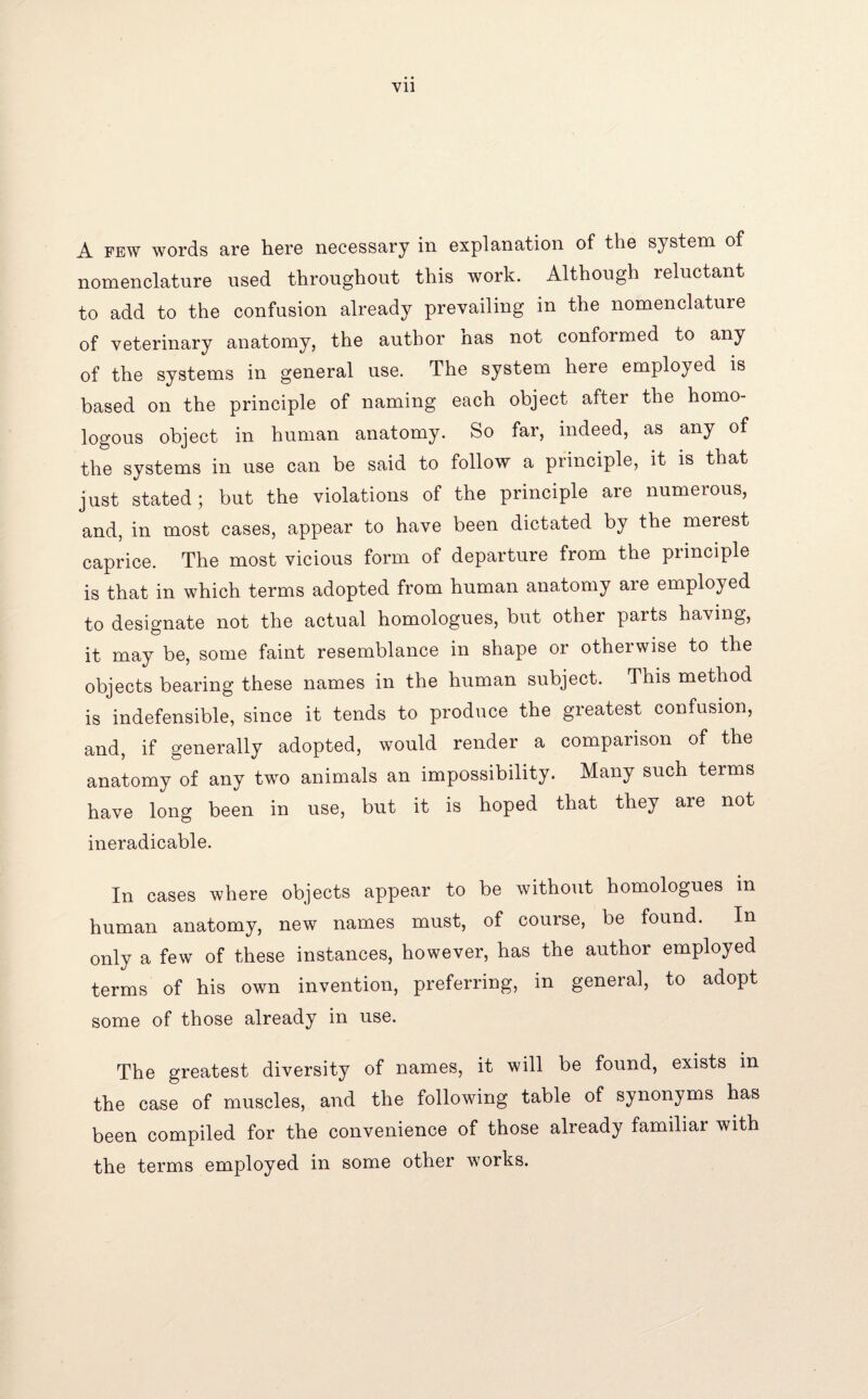 Vll A few words are here necessary in explanation of the system of nomenclature used throughout this work. Although reluctant to add to the confusion already prevailing in the nomenclature of veterinary anatomy, the author has not conformed to any of the systems in general use. The system here employed is based on the principle of naming each object after the homo¬ logous object in human anatomy. So far, indeed, as any of the systems in use can be said to follow a principle, it is that just stated; but the violations of the principle are numerous, and, in most cases, appear to have been dictated by the merest caprice. The most vicious form of departure from the principle is that in which terms adopted from human anatomy are employed to designate not the actual homologues, but other parts having, it may be, some faint resemblance in shape or otherwise to the objects bearing these names in the human subject. This method is indefensible, since it tends to produce the greatest confusion, and, if generally adopted, would render a comparison of the anatomy of any two animals an impossibility. Many such terms have long been in use, but it is hoped that they are not ineradicable. In cases where objects appear to be without homologues in human anatomy, new names must, of course, be found. In only a few of these instances, however, has the author employed terms of his own invention, preferring, in general, to adopt some of those already in use. The greatest diversity of names, it will be found, exists in the case of muscles, and the following table of synonyms has been compiled for the convenience of those already familiar with the terms employed in some other works.