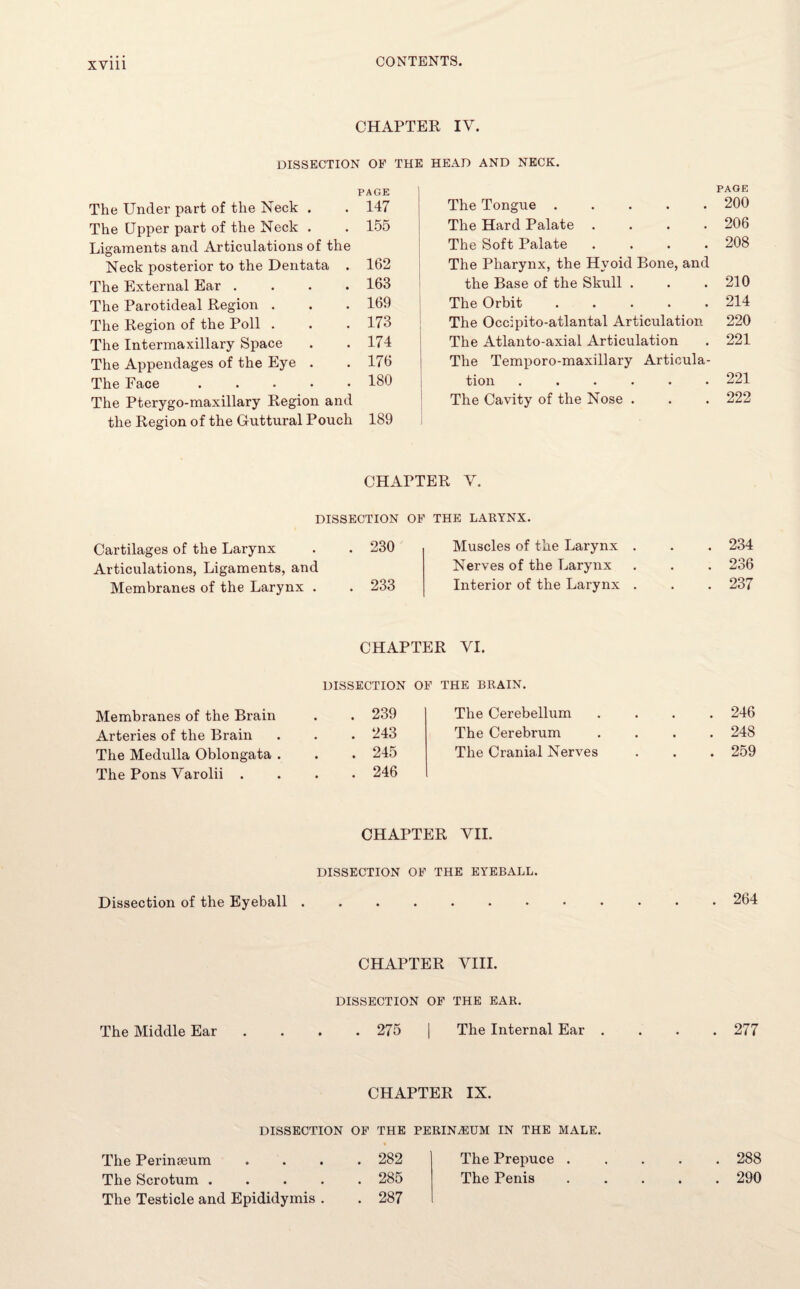 CHAPTER IV. DISSECTION OE THE HEAD AND NECK. PAGE The Under part of the Neck . . 147 The Upper part of the Neck . . 155 Ligaments and Articulations of the Neck posterior to the Dentata . 162 The External Ear .... 163 The Parotideal Region . . . 169 The Region of the Poll . . . 173 The Intermaxillary Space . .174 The Appendages of the Eye . . 176 The Face ..... 180 The Pterygo-maxillary Region and the Region of the Guttural Pouch 189 PAGE The Tongue ..... 200 The Hard Palate .... 206 The Soft Palate .... 208 The Pharynx, the Hyoid Bone, and the Base of the Skull . . .210 The Orbit.214 The Occipito-atlantal Articulation 220 The Atlanto-axial Articulation . 221 The Temporo-maxillary Articula¬ tion ...... 221 The Cavity of the Nose . . . 222 CHAPTER V. DISSECTION OF THE LARYNX. Cartilages of the Larynx . . 230 Articulations, Ligaments, and Membranes of the Larynx . . 233 Muscles of the Larynx . Nerves of the Larynx Interior of the Larynx . 234 236 237 CHAPTER YI. Membranes of the Brain Arteries of the Brain The Medulla Oblongata . The Pons Yarolii . DISSECTION OF THE BRAIN. . 239 . 243 . 245 . 246 The Cerebellum The Cerebrum The Cranial Nerves CHAPTER VII. 246 248 259 DISSECTION OF THE EYEBALL. Dissection of the Eyeball . 264 CHAPTER VIII. DISSECTION OF THE EAR. The Middle Ear .... 275 | The Internal Ear .... 277 CHAPTER IX. DISSECTION OF THE PERINEUM IN THE MALE. The Perinseum The Scrotum . The Testicle and Epididymis . . 282 . 285 . 287 The Prepuce . The Penis . 288 . 290