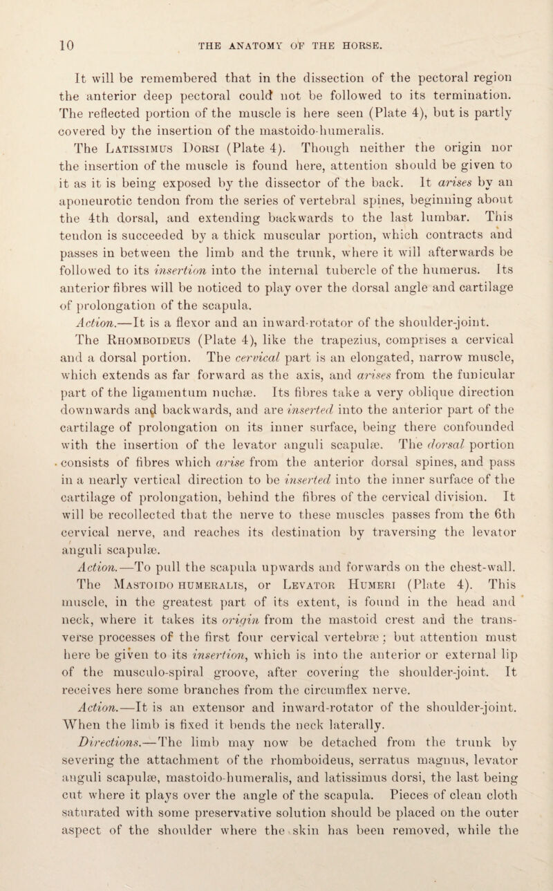 It will be remembered that in the dissection of the pectoral region the anterior deep pectoral could not be followed to its termination. The reflected portion of the muscle is here seen (Plate 4), but is partly covered by the insertion of the mastoido-humeralis. The Latissimus Dorsi (Plate 4). Though neither the origin nor the insertion of the muscle is found here, attention should be given to it as it is being exposed by the dissector of the back. It arises by an aponeurotic tendon from the series of vertebral spines, beginning about the 4th dorsal, and extending backwards to the last lumbar. This tendon is succeeded by a thick muscular portion, which contracts and passes in between the limb and the trunk, where it will afterwards be followed to its insertion into the internal tubercle of the humerus. Its anterior fibres will be noticed to play over the dorsal angle and cartilage of prolongation of the scapula. Action.—It is a flexor and an inward-rotator of the shoulder-joint. The Rhomboideus (Plate 4), like the trapezius, comprises a cervical and a dorsal portion. The cervical part is an elongated, narrow muscle, which extends as far forward as the axis, and arises from the funicular part of the ligamentum nuchse. Its fibres take a very oblique direction downwards an^ backwards, and are inserted into the anterior part of the cartilage of prolongation on its inner surface, being there confounded with the insertion of the levator anguli scapula?. The dorsal portion . consists of fibres which arise from the anterior dorsal spines, and pass in a nearly vertical direction to be inserted into the inner surface of the cartilage of prolongation, behind the fibres of the cervical division. It will be recollected that the nerve to these muscles passes from the 6th cervical nerve, and reaches its destination by traversing the levator anguli scapula?. Action.—To pull the scapula upwards and forwards on the chest-wall. The Mastoido humeralis, or Levator Humeri (Plate 4). This muscle, in the greatest part of its extent, is found in the head and neck, where it takes its origin from the mastoid crest and the trans¬ verse processes of the first four cervical vertebra?; but attention must here be given to its insertion, which is into the anterior or external lip of the musculo-spiral groove, after covering the shoulder-joint. It receives here some branches from the circumflex nerve. Action.—It is an extensor and inward-rotator of the shoulder-joint. When the limb is fixed it bends the neck latera Uy. Directions.—The limb may now be detached from the trunk by severing the attachment of the rhomboideus, serratus magnus, levator anguli scapulae, mastoido-humeralis, and latissimus dorsi, the last being cut where it plays over the angle of the scapula. Pieces of clean cloth saturated with some preservative solution should be placed on the outer aspect of the shoulder where the skin has been removed, while the