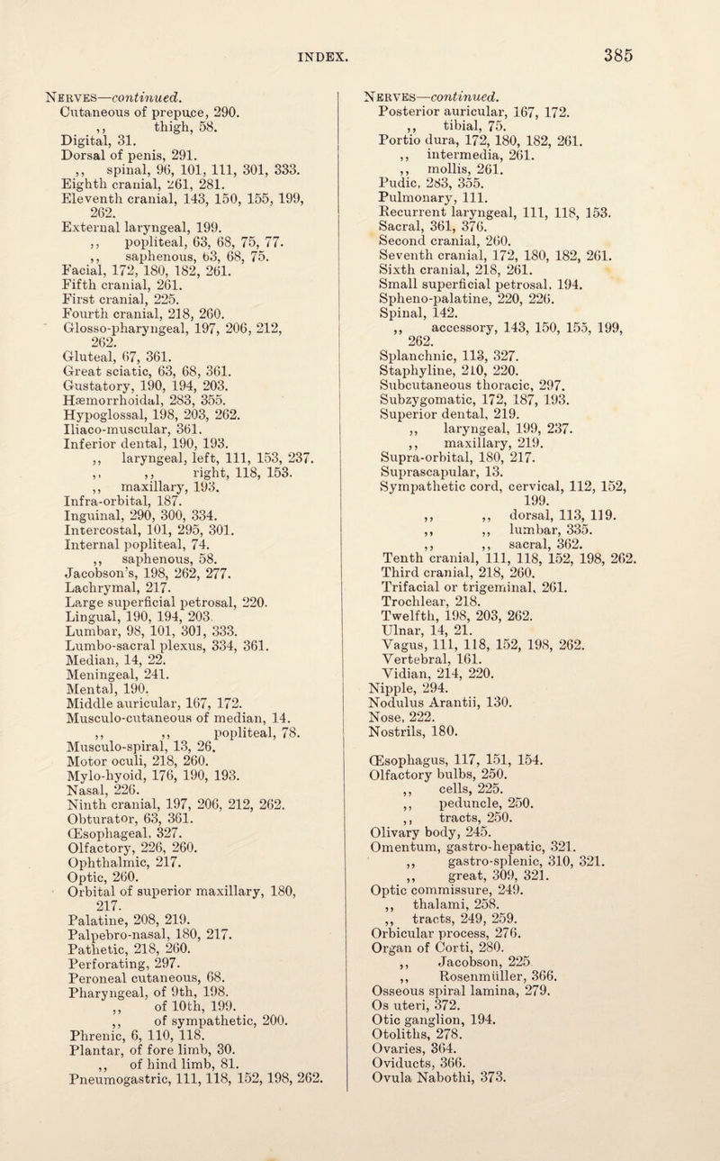 Nerves—continued. Cutaneous of prepuce, 290. ,, thigh, 58. Digital, 31. Dorsal of penis, 291. ,, spinal, 96, 101, 111, 301, 333. Eighth cranial, 261, 281. Eleventh cranial, 143, 150, 155, 199, 262. External laryngeal, 199. ,, popliteal, 63, 68, 75, 77. ,, saphenous, t)3, 68, 75. Facial, 172, 180, 182, 261. Fifth cranial, 261. First cranial, 225. Fourth cranial, 218, 260. Glosso-pharyngeal, 197, 206, 212, 262. Gluteal, 67, 361. Great sciatic, 63, 68, 361. Gustatory, 190, 194, 203. Hasmorrhoidal, 283, 355. Hypoglossal, 198, 203, 262. Iliaco-muscular, 361. Inferior dental, 190, 193. ,, laryngeal, left, 111, 153, 237. ,, ,, right, 118, 153. ,, maxillary, 193. Infra-orbital, 187. Inguinal, 290, 300, 334. Intercostal, 101, 295, 301. Internal popliteal, 74. ,, saphenous, 58. Jacobson’s, 198, 262, 277. Lachrymal, 217. Large superficial petrosal, 220. Lingual, 190, 194, 203. Lumbar, 98, 101, 301, 333. Lumbo-sacral plexus, 334, 361. Median, 14, 22. Meningeal, 241. Mental, 190. Middle auricular, 167, 172. Musculo-cutaneous of median, 14. ,, ,, popliteal, 78. Musculo-spiral, 13, 26. Motor oculi, 218, 260. Mylo-hyoid, 176, 190, 193. Nasal, 226. Ninth cranial, 197, 206, 212, 262. Obturator, 63, 361. (Esophageal, 327. Olfactory, 226, 260. Ophthalmic, 217. Optic, 260. Orbital of superior maxillary, 180, 217. Palatine, 208, 219. Palpebro-nasal, 180, 217. Pathetic, 218, 260. Perforating, 297. Peroneal cutaneous, 68. Pharyngeal, of 9th, 198. ,, of 10th, 199. . ,, of sympathetic, 200. Phrenic, 6, 110, 118. Plantar, of fore limb, 30. ,, of hind limb, 81. Pneumogastric, 111, 118, 152,198, 262. Nerves—continued. Posterior auricular, 167, 172. ,, tibial, 75. Portio dura, 172, 180, 182, 261. ,, intermedia, 261. ,, mollis, 261. Pudic, 283, 355. Pulmonary, 111. Recurrent laryngeal, 111, 118, 153. Sacral, 361, 376. Second cranial, 260. Seventh cranial, 172, 180, 182, 261. Sixth cranial, 218, 261. Small superficial petrosal, 194. Spheno-palatine, 220, 226. Spinal, 142. ,, accessory, 143, 150, 155, 199, 262. Splanchnic, 113, 327. Staphyline, 210, 220. Subcutaneous thoracic, 297. Subzygomatic, 172, 187, 193. Superior dental, 219. ,, laryngeal, 199, 237. ,, maxillary, 219. Supra-orbital, 180, 217. Suprascapular, 13. Sympathetic cord, cervical, 112, 152, 199. ,, ,, dorsal, 113, 119. ,, ,, lumbar, 335. ,, ,, sacral, 362. Tenth cranial, 111, 118, 152, 198, 262. Third cranial, 218, 260. Trifacial or trigeminal, 261. Trochlear, 218. Twelfth, 198, 203, 262. Ulnar, 14, 21. Vagus, 111, 118, 152, 198, 262. Vertebral, 161. Vidian, 214, 220. Nipple, 294. Nodulus Arantii, 130. Nose, 222. Nostrils, 180. (Esophagus, 117, 151, 154. Olfactory bulbs, 250. ,, cells, 225. ,, peduncle, 250. ,, tracts, 250. Olivary body, 245. Omentum, gastro-hepatic, 321. ,, gastro-splenic, 310, 321. ,, great, 309, 321. Optic commissure, 249. ,, thalami, 258. ,, tracts, 249, 259. Orbicular process, 276. Organ of Corti, 280. ,, Jacobson, 225 ,, Rosenmiiller, 366. Osseous spiral lamina, 279. Os uteri, 372. Otic ganglion, 194. Otoliths, 278. Ovaries, 364. Oviducts, 366. Ovula Nabothi, 373.