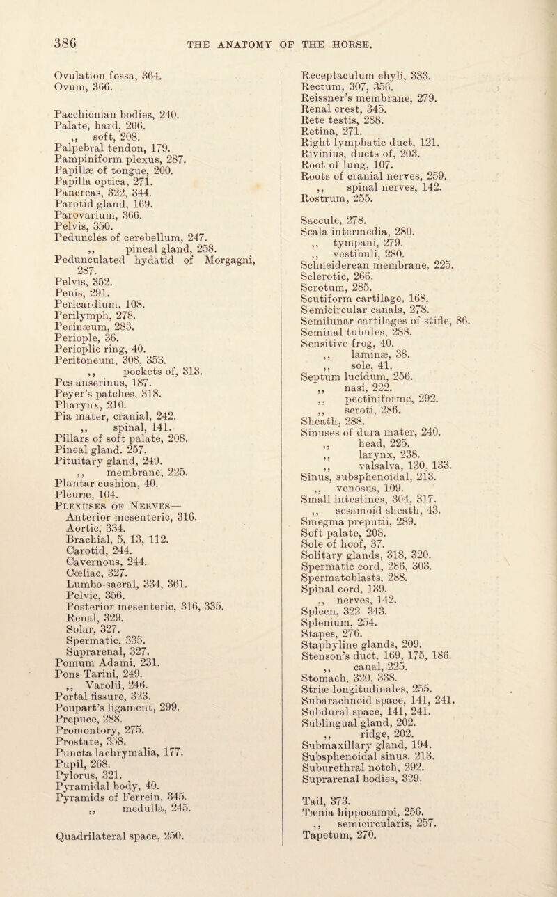Ovulation fossa, 3G4. Ovum, 366. Pacchionian bodies, 240. Palate, hard, 206. ,, soft, 208. Palpebral tendon, 179. Pampiniform iilexus, 287. Papillae of tongue, 200. Papilla optica, 271. Pancreas, 322, 344. Parotid gland, 169. Parovarium, 366. Pelvis, 350. Peduncles of cerebellum, 247. ,, pineal gland, 258. Pedunculated hydatid of Morgagni, 287. Pelvis, 352. Penis, 291. Pericardium. 108. Perilymph, 278. Peringeum, 283. Periople, 36. Perioplic ring, 40. Peritoneum, 308, 353. ,, pockets of, 313. Pes anserinus, 187. Peyer’s patches, 318. Pharynx, 210. Pia mater, cranial, 242. ,, spinal, 141. Pillars of soft palate, 208. Pineal gland. 257. Pituitary gland, 249. ,, membrane, 225. Plantar cushion, 40. Pleurae, 104. Plexuses of Nerves— Anterior mesenteric, 316. Aortic, 334. Brachial, 5, 13, 112. Carotid, 244. Cavernous, 244. Coeliac, 327. Lumbo-sacral, 334, 361. Pelvic, 356. Posterior mesenteric, 316, 335. Renal, 329. Solar, 327. Spermatic, 335. Suprarenal, 327. Pomum Adami, 231. Pons Tarini, 249. ,, Varolii, 246. Portal fissure, 323. Poupart’s ligament, 299. Prepuce, 288. Promontory, 275. Prostate, 358. Puncta lachrymalia, 177. Pupil, 268. Pylorus, 321. Pyramidal body, 40. Pyramids of Ferrein, 345. ,, medulla, 245. Quadrilateral space, 250. Receptaculum ehyli, 333. Rectum, 307, 356. Reissner’s membrane, 279. Renal crest, 345. Rete testis, 288. Retina, 271. Right lymphatic duct, 121. Rivinius, ducts of, 203. Root of lung, 107. Roots of cranial nerves, 259. ,, spinal nerves, 142. Rostrum, 255. Saccule, 278. Scala intermedia, 280. ,, tympani, 279. ,, vestibuli, 280. Schneiderean membrane, 225. Sclerotic, 266. Scrotum, 285. Scutiform cartilage, 168. Semicircular canals, 278. Semilunar cartilages of stifle, 86. Seminal tubules, 288. Sensitive frog, 40. ,, laminae, 38. ,, sole, 41. Septum lucidum, 256. ,, nasi, 222. ,, pectiniforme, 292. ,, scroti, 286. Sheath, 288. Sinuses of dura mater, 240. ,, head, 225. ,, larynx, 238. ,, valsalva, 130, 133. Sinus, subsplienoidal, 213. ,, venosus, 109. Small intestines, 304, 317. ,, sesamoid sheath, 43. Smegma preputii, 289. Soft palate, 208. Sole of hoof, 37. Solitary glands, 318, 320. Spermatic cord, 286, 303. Spermatoblasts, 288. Spinal cord, 139. ,, nerves, 142. Spleen, 322 343. Splenium, 254. Stapes, 276. Staphyline glands, 209. Stenson’s duct, 169, 175, 186. ,, canal, 225. Stomach, 320, 338. Striae longitudinales, 255. Subarachnoid space, 141, 241. Subdural space, 141, 241. Sublingual gland, 202. ,, ridge, 202. Submaxillary gland, 194. Subsplienoidal sinus, 213. Suburethral notch, 292. Suprarenal bodies, 329. Tail, 373. Taenia hippocampi, 256. ,, semicircularis, 257. Tapetum, 270.