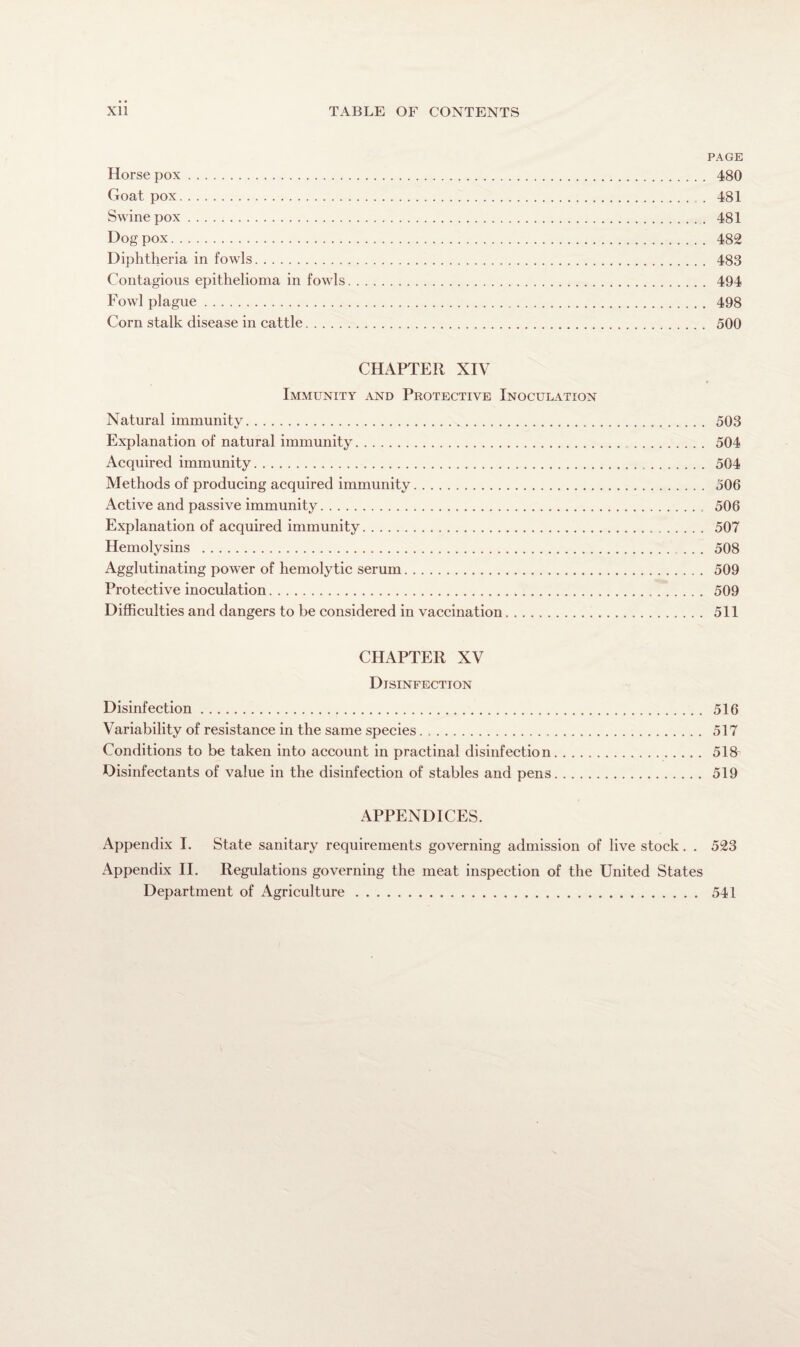 PAGE Horse pox. 480 Goat pox. 481 Swinepox. 481 Dog pox. 482 Diphtheria in fowls. 483 Contagious epithelioma in fowls. 494 Fowl plague. 498 Corn stalk disease in cattle. 500 CHAPTER XIV Immunity and Protective Inoculation Natural immunity. 503 Explanation of natural immunity. 504 Acquired immunity. 504 Methods of producing acquired immunity. 506 Active and passive immunity. 506 Explanation of acquired immunity. 507 Hemolysins . 508 Agglutinating power of hemolytic serum. 509 Protective inoculation. 509 Difficulties and dangers to be considered in vaccination. 511 CHAPTER XV Disinfection Disinfection. 516 Variability of resistance in the same species. 517 Conditions to be taken into account in practinal disinfection. 518 Disinfectants of value in the disinfection of stables and pens. 519 APPENDICES. Appendix I. State sanitary requirements governing admission of live stock . . 523 Appendix II. Regulations governing the meat inspection of the United States Department of Agriculture. 541