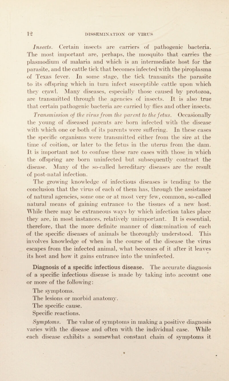 Insects. Certain insects are carriers of pathogenic bacteria. The most important are, perhaps, the mosquito that carries the plasmodium of malaria and which is an intermediate host for the parasite, and the cattle tick that becomes infected with the piroplasma of Texas fever. In some stage, the tick transmits the parasite to its offspring which in turn infect susceptible cattle upon which they crawl. Many diseases, especially those caused by protozoa, are transmitted through the agencies of insects. It is also true that certain pathogenic bacteria are carried by flies and other insects. Transmission of the virus from the parent to the fetus. Occasionally the young of diseased parents are born infected with the disease with which one or both of its parents were suffering. In these cases the specific organisms were transmitted either from the sire at the time of coition, or later to the fetus in the uterus from the dam. It is important not to confuse these rare cases with those in which the offspring are born uninfected but subsequently contract the disease. Many of the so-called hereditary diseases are the result of post-natal infection. The growing knowledge of infectious diseases is tending to the conclusion that the virus of each of them has, through the assistance of natural agencies, some one or at most very few, common, so-called natural means of gaining entrance to the tissues of a new host. While there may be extraneous ways by which infection takes place they are, in most instances, relatively unimportant. It is essential, therefore, that the more definite manner of dissemination of each of the specific diseases of animals be thoroughly understood. This involves knowledge of when in the course of the disease the virus escapes from the infected animal, what becomes of it after it leaves its host and how it gains entrance into the uninfected. Diagnosis of a specific infectious disease. The accurate diagnosis of a specific infectious disease is made by taking into account one or more of the following: The symptoms. The lesions or morbid anatomy. The specific cause. Specific reactions. Symptoms. The value of symptoms in making a positive diagnosis varies with the disease and often with the individual case. While each disease exhibits a somewhat constant chain of symptoms it