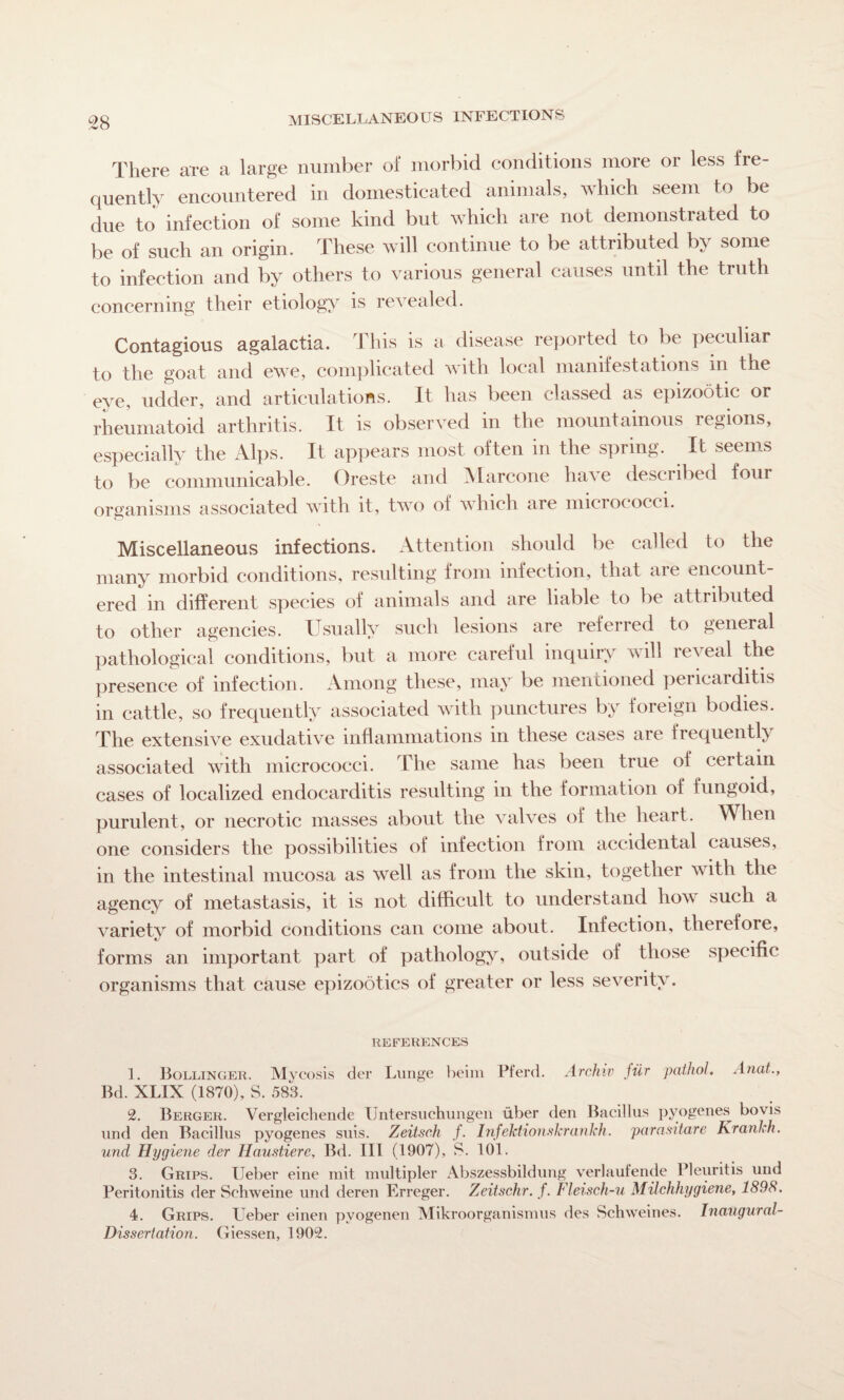 MISCELLANEOUS INFECTIONS There are a large number of morbid conditions more or less fre¬ quently encountered in domesticated animals, which seem to be due to infection of some kind but which are not demonstrated to be of such an origin. These will continue to be attributed by some to infection and by others to various general causes until the truth concerning their etiology is revealed. Contagious agalactia. This is a disease reported to be peculiar to the goat and ewe, complicated with local manifestations in the eye, udder, and articulations. It has been classed as epizootic or rheumatoid arthritis. It is observed in the mountainous regions, especially the Alps. It appears most often in the spring. It seems to be communicable. Oreste and Marcone have described four organisms associated with it, two of which are micrococci. Miscellaneous infections. Attention should be called to the many morbid conditions, resulting from infection, that are encount¬ ered in different species of animals and are liable to be attributed to other agencies. Usually such lesions are referred to general pathological conditions, but a more careful inquiry will reveal the presence of infection. Among these, may be mentioned pericaiditis in cattle, so frequently associated with punctures by foreign bodies. The extensive exudative inflammations in these cases are frequently associated with micrococci. The same has been true of ceitain cases of localized endocarditis resulting in the formation of fungoid, purulent, or necrotic masses about the valves of the heart. When one considers the possibilities of infection from accidental causes, in the intestinal mucosa as well as from the skin, together with the agency of metastasis, it is not difficult to understand how such a variety of morbid conditions can come about. Infection, therefore, forms an important part of pathology, outside of those specific organisms that cause epizootics of greater or less severity. REFERENCES 1. Bollinger. Mycosis der Lunge beim Pferd. Archiv jiir patliol. Anat., Bd. XLIX (1870), S. 583. 2. Berger. Vergleichende Untersuchungen uber den Bacillus pyogenes bovis und den Bacillus pyogenes suis. Zeitsch f. Infektionskrankh. par asi tare Krankh. und Hygiene der Haustiere, Bd. Ill (1907), 8. 101. 3. Grips. Ueber eine mit multipier Abszessbildung verlaufende Pleuritis und Peritonitis der Schweine und deren Erreger. Zeitschr. f. Fleisch-u Milchhygiene, 1898. 4. Grips. Ueber einen pvogenen Mikroorganismus des Schweines. Inaugural- Dissertation. Giessen, 1902.