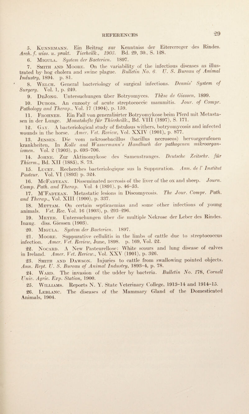 REFERENCES 5. Kunnemann. Ein Beitrag zur Kenntniss der Eitererreger des Rindes. Arch. f. wiss. u. prakt. Tierheilk., 1903. Bd. 29, 30., S. 128. 6. Migula. System der Bacterial. 1897. 7. Smith and Moore. On the variability of the infectious diseases as illus¬ trated by hog cholera and swine plague. Bulletin No. 6. U. S. Bureau of Animal Industry, 1894. p. 81. 8. Welch. General bacteriology of surgical infections. Dennis' System of Surgery. Vol. 1, p. 249. 9. DeJong. Untersuchungen fiber Botryomyces. These de Giessen, 1899. 10. Dubois. An enzooty of acute streptococcic mammitis. Jour, of Compr. Pathology and Therap., Vol. 17 (1904), p. 159. 11. Frohner. Ein Fall von generalisirter Botryomykose beim Pferd mit Metasta- sen in der Lunge. Monatshefte fur Thierheilk., Bd. VIII (1897), S. 171. 12. Gay. A bacteriological study of fistulous withers, botryomycosis and infected wounds in the horse. Amer. Vet. Review, Vol. XXIV (1901), p. 877. 13. Jensen. Die vom nekrosebacillus (bacillus necroseos) hervorgerufenen krankheiten. In Kolle and Wassermanns Handbuch der pathogenen mikroorgan- ismen. Vol. 2 (1903), p. 693-706. 14. Johne. Zur Aktinomykose des Samenstranges. Deutsche Zeitschr. fur Thierm., Bd. XII (1885), S. 73.^ 15. Lucet. Recherches bacteriologique sus la Suppuration. Ann. de V Institut Pasteur. Vol. VI (1893) p. 324. 16. McFadyean. Disseminated necrosis of the liver of the ox and sheep. Journ. Comp. Path, and Therap. Vol 4 (1891), p. 46-53. 17. M’Fadyean. Metastatic lesions in Discomycosis. The Jour. Compr. Path, and Therap., Vol. XIII (1900), p. 337. 18. Mettam. On certain septicaemias and some other infections of young animals. Vet. Rec. Vol. 16 (1903), p. 293-296. 19. Meyer. Untersuchungen fiber die multiple Nekrose der Leber des Rindes. Inaug. diss. Giessen (1903). 20. Migula. System der Bacterial. 1897. 21. Moore. Suppurative cellulitis in the limbs of cattle due to streptococcus infection. Amer. Vet. Review, June, 1898. p. 169, Vol. 22. 22. Nocard. A New Pasteurellose: White scours and lung disease of calves in Ireland. Amer. Vet. Review., Vol. XXV (1901), p. 326. 23. Smith and Dawson. Injuries to cattle from swallowing pointed objects. Ann. Rept. U. S. Bureau of Animal Industry, 1893-4, p. 78. 24. Ward. The invasion of the udder by bacteria. Bulletin No. 178, Cornell Univ. Agric. Exp. Station, 1900. 25. Williams. Reports N. Y. State Veterinary College, 1913-14 and 1914-15. 26. Leblanc. The diseases of the Mammary Gland of the Domesticated Animals, 1904.