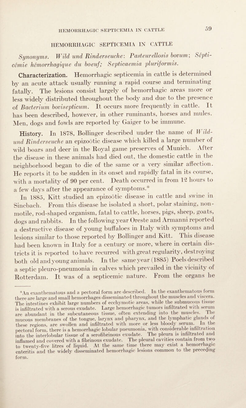 HEMORRHAGIC SEPTICEMIA IN CATTLE Synonyms. Wild und Kinder seuche: Pasteurellosis bovum; Septi- cemie hemorrhagique du boeuf; Septicaemia pluriformis. Characterization. Hemorrhagic septicemia in cattle is determined by an acute attack usually running a rapid course and terminating fatally. The lesions consist largely of hemorrhagic areas more or less widely distributed throughout the body and due to the presence of Bacterium bovisepticum. It occurs more frequently in cattle. It has been described, however, in other ruminants, horses and mules. Men, dogs and fowls are reported by Gaiger to be immune. History. In 1878, Bollinger described under the name of Wild- und Rinderseuche an epizootic disease which killed a large number of wild boars and deer in the Royal game preserves of Munich. After the disease in these animals had died out, the domestic cattle in the neighborhood began to die of the same or a very similar affection. He reports it to be sudden in its onset and rapidly fatal in its course, with a mortality of 90 per cent. Death occurred in from 12 hours to a few days after the appearance of symptoms.* In 1885, Kitt studied an epizootic disease in cattle and swine in Sincbach. From this disease he isolated a short, polar staining, non- motile, rod-shaped organism, fatal to cattle, horses, pigs, sheep, goats, dogs and rabbits. In the following year Oreste and Armanni reported a destructive disease of young buffaloes in Italy with symptoms and lesions similar to those reported by Bollinger and Ivitt. Phis disease had been known in Italy for a century or more, where in certain dis¬ tricts it is reported to have recurred with great regularity, destroying both old and young animals. In the same year (1885) Poels described a septic pleuro-pneumonia in calves which prevailed in the vicinity of Rotterdam. It was of a septicemic nature. PTom the organs he *An exanthematous and a pectoral form are described. In the exanthematous form there are large and small hemorrhages disseminated throughout the muscles and viscera. The intestines exhibit large numbers of ecchymotic areas, while the submucous tissue is infiltrated with a serous exudate. Large hemorrhagic tumors infiltrated with serum are abundant in the subcutaneous tissue, often extending into the muscles. The mucous membranes of the tongue, larynx and pharynx, and the lymphatic glands of these regions, are swollen and infiltrated with more or less bloody serum. In the pectoral form, there is a hemorrhagic lobular pneumonia, with considerable infiltration into the interlobular tissue of a serofibrinous exudate. The pleura is infiltrated and inflamed and covered with a fibrinous exudate. The pleural cavities contain liom two to twenty-five litres of liquid. At the same time there may exist a hemorrhagic enteritis and the widely disseminated hemorrhagic lesions common to the preceding form.