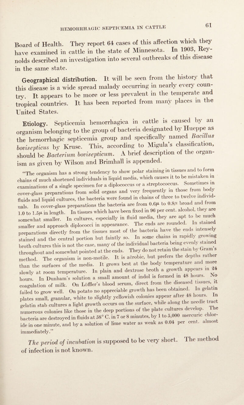 Board of Health. They report 64 cases of this affection which they have examined in cattle in the state of Minnesota. In 1903, Rey¬ nolds described an investigation into several outbreaks of this disease in the same state. Geographical distribution. It will be seen from the history that this disease is a wide spread malady occurring in nearly every coun¬ try. It appears to be more or less prevalent in the temperate and tropical countries. It has been reported from many places in the United States. Etiology. Septicemia hemorrhagica in cattle is caused by an organism belonging to the group of bacteria designated by Hueppe as the hemorrhagic septicemia group and specifically named Bacillus bovisepticus by Kruse. This, according to Migula’s classification, should be Bacterium bovisepticum. A brief description of the organ ism as given by Wilson and Brimhall is appended. “The organism lias a strong tendency to show polar staining in tissues and to form chains of much shortened individuals in liquid media, which causes it to be mista en in examinations of a single specimen for a diplococcus or a streptococcus Sometimes in cover-glass preparations from solid organs and very frequently in those from body fluids and liquid cultures, the bacteria were found in chains of three to twelve in ivi - uals In cover-glass preparations the bacteria are from 0.6ft to 0.8/a broad and rom 1 0 to 1 5JU in length. In tissues which have been fixed in 96 per cent, alcohol they are somewhat smaller. In cultures, especially in fluid media, they are apt to be much smaller and approach diplococci in appearance. The ends are rounded. In stained preparations directly from the tissues most of the bacteria have the ends intensely stained and the central portion but faintly so. In some chains in rapidly growing broth cultures this is not the case, many of the individual bacteria being exen } shune throughout and somewhat pointed at the ends. They do not retain the stain by Gram s method The organism is non-motile. It is aerobic, but prefers the depths rather than the surfaces of the media. It grows best at the body temperature and more slowly at room temperature. In plain and dextrose broth a growth appeals m 2 hours. In Dunham’s solution a small amount of indol is formed in 48 hours. No coagulation of milk. On Loffler’s blood serum, direct from the diseased tissues i failed to grow well. On potato no appreciable growth has been obtained. In gela in plates small, granular, white to slightly yellowish colonies appear after 48 hours n gelatin stab cultures a light growth occurs on the surface, while along the needle tiact numerous colonies like those in the deep portions of the plate cultures develop. Tie bacteria are destroyed in fluids at 58° C. in 7 or 8 minutes, by 1 to 5,000 mercuric chloi- ide in one minute, and by a solution of lime water as weak as 0.04 per cent, almos immediately.” The period of incubation is supposed to be very short. The method of infection is not known.