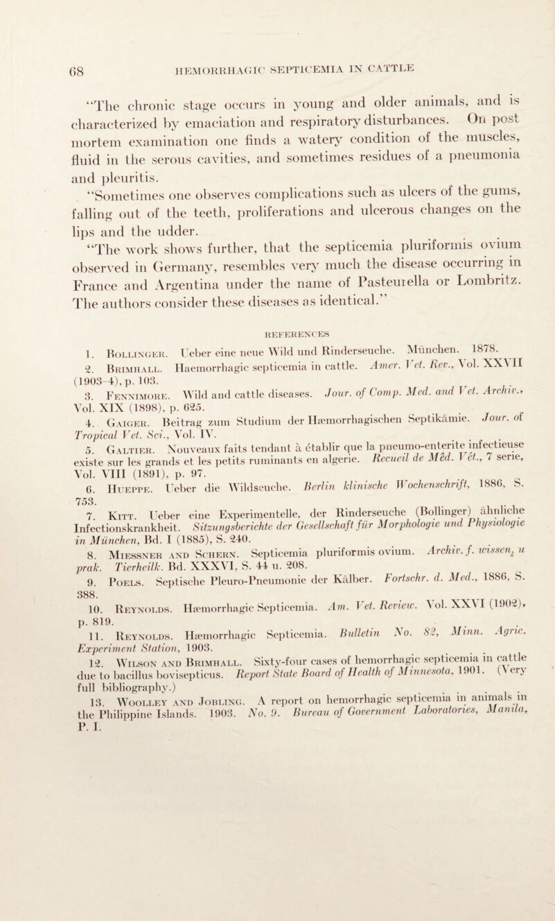 “The chronic stage occurs in young and older animals, and is characterized by emaciation and respiratory disturbances. On peso mortem examination one finds a watery condition of the muscles, fluid in the serous cavities, and sometimes residues of a pneumonia and pleuritis. “Sometimes one observes complications such as ulcers of the gums, falling out of the teeth, proliferations and ulcerous changes on the lips and the udder. “The work shows further, that the septicemia pluriformis ovium observed in Germany, resembles very much the disease occurring in France and Argentina under the name of Pasteuiella or Lombritz. The authors consider these diseases as identical. REFERENCES 1. Bollinger. Ueber eine neue Wild und Rinderseuche. Munchen. 1878. 2. Brimhall. Haemorrhagic septicemia in cattle. Amer. I et. Rev., \ ol. XX\ II (1903-4), p. 103. 3. Fennimore. Wild and cattle diseases. Jour, of Comp. Med. and Vet. Archiv., Yol. XIX (1898), p. 025. 4. Gaigeil Beitrag zum Studium der Haemorrhagischen Septikamie. Jour, ol Tropical Vet. Sci., Vol. It . 5. Galtier. Nouveaux fails tendant a etablir que la pneumo-enterite infectieuse existe snr les grands et les petits ruminants en algerie. Recueil de Med. I et., 1 serie, Vol. VIII (1891), p. 97. 6. Hueppe. Ueber die Wildseuclie. Berlin klinische Wochenschrift, 1886, S. ' 1 • ...... 7 Kitt Ueber eine Experimented, der Rinderseuche (Bollinger) ahnhche Infectionskrankheit. Sitzungsberichte der Gesellschaft fur Morphologic und Physiologic in Munchen, Bd. I (1885), S. 240. 8. Miessner and Schern. Septicemia pluriformis ovium. Archiv. f. wisscn. u prak. Tierheilk. Bd. XXXVI, S. 44 u. 208. 9. Poels. Septische Pleuro-Pneumonie der Kalber. Fortschr. d. Med., 1880. S. 388. 10. Reynolds. Haemorrhagic Septicemia. Am. Vet. Review, t ol. XX\ I (1902), p. 819. 11. Reynolds. Haemorrhagic Septicemia. Bulletin No. S3, Minn. Agnc. Experiment Station, 1903. 12. Wilson and Brimhall. Sixty-four cases of hemorrhagic septicemia in cattle due to bacillus bovisepticus. Report State Board of Health of Minnesota, 1901. (\ er\ full bibliography.) 13. Woolley and Jobling. A report on hemorrhagic septicemia in animals in the Philippine Islands. 1903. No. 9. Bureau of Government Laboratories, Manila, P. I.