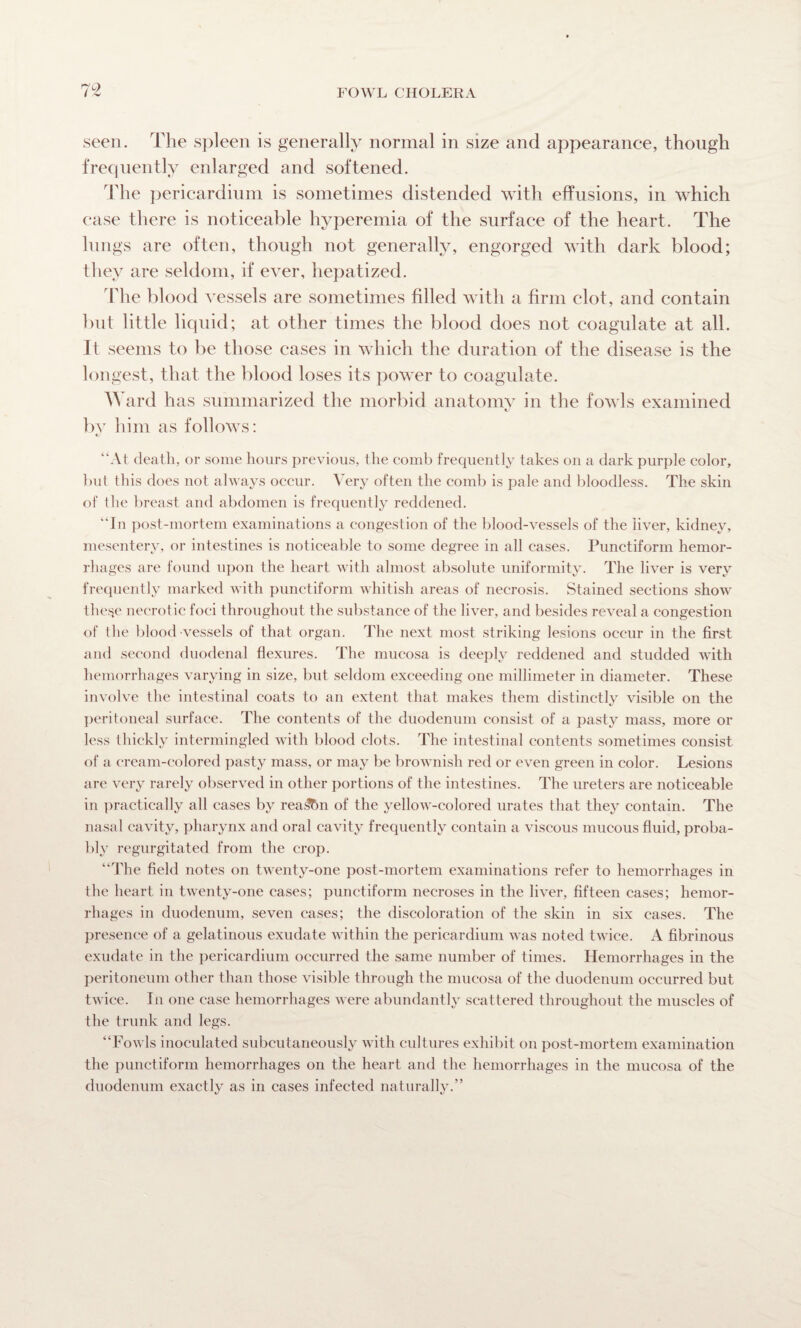 seen. The spleen is generally normal in size and appearance, though frequently enlarged and softened. The pericardium is sometimes distended with effusions, in which case there is noticeable hyperemia of the surface of the heart. The lungs are often, though not generally, engorged with dark blood; they are seldom, if ever, hepatized. The blood vessels are sometimes filled with a firm clot, and contain but little liquid; at other times the blood does not coagulate at all. It seems to be those cases in which the duration of the disease is the longest, that the blood loses its power to coagulate. AY ard has summarized the morbid anatomy in the fowls examined by him as follows: “At death, or some hours previous, the comb frequently takes on a dark purple color, but this does not always occur. Very often the comb is pale and bloodless. The skin of the breast and abdomen is frequently reddened. “In post-mortem examinations a congestion of the blood-vessels of the liver, kidney, mesentery, or intestines is noticeable to some degree in all cases. Punctiform hemor¬ rhages are found upon the heart with almost absolute uniformity. The liver is very frequently marked with punctiform whitish areas of necrosis. Stained sections show the^e necrotic foci throughout the substance of the liver, and besides reveal a congestion of the blood vessels of that organ. The next most striking lesions occur in the first and second duodenal flexures. The mucosa is deeply reddened and studded with hemorrhages varying in size, but seldom exceeding one millimeter in diameter. These involve the intestinal coats to an extent that makes them distinctly visible on the peritoneal surface. The contents of the duodenum consist of a pasty mass, more or less thickly intermingled with blood clots. The intestinal contents sometimes consist of a cream-colored pasty mass, or may be brownish red or even green in color. Lesions are very rarely observed in other portions of the intestines. The ureters are noticeable in practically all cases by rea^in of the yellow-colored urates that they contain. The nasal cavity, pharynx and oral cavity frequently contain a viscous mucous fluid, proba¬ bly regurgitated from the crop. “The field notes on twenty-one post-mortem examinations refer to hemorrhages in the heart in twenty-one cases; punctiform necroses in the liver, fifteen cases; hemor¬ rhages in duodenum, seven cases; the discoloration of the skin in six cases. The presence of a gelatinous exudate within the pericardium was noted twice. A fibrinous exudate in the pericardium occurred the same number of times. Hemorrhages in the peritoneum other than those visible through the mucosa of the duodenum occurred but twice. In one case hemorrhages were abundantly scattered throughout the muscles of the trunk and legs. “Fowls inoculated subcutaneously with cultures exhibit on post-mortem examination the punctiform hemorrhages on the heart and the hemorrhages in the mucosa of the duodenum exactly as in cases infected naturally.”