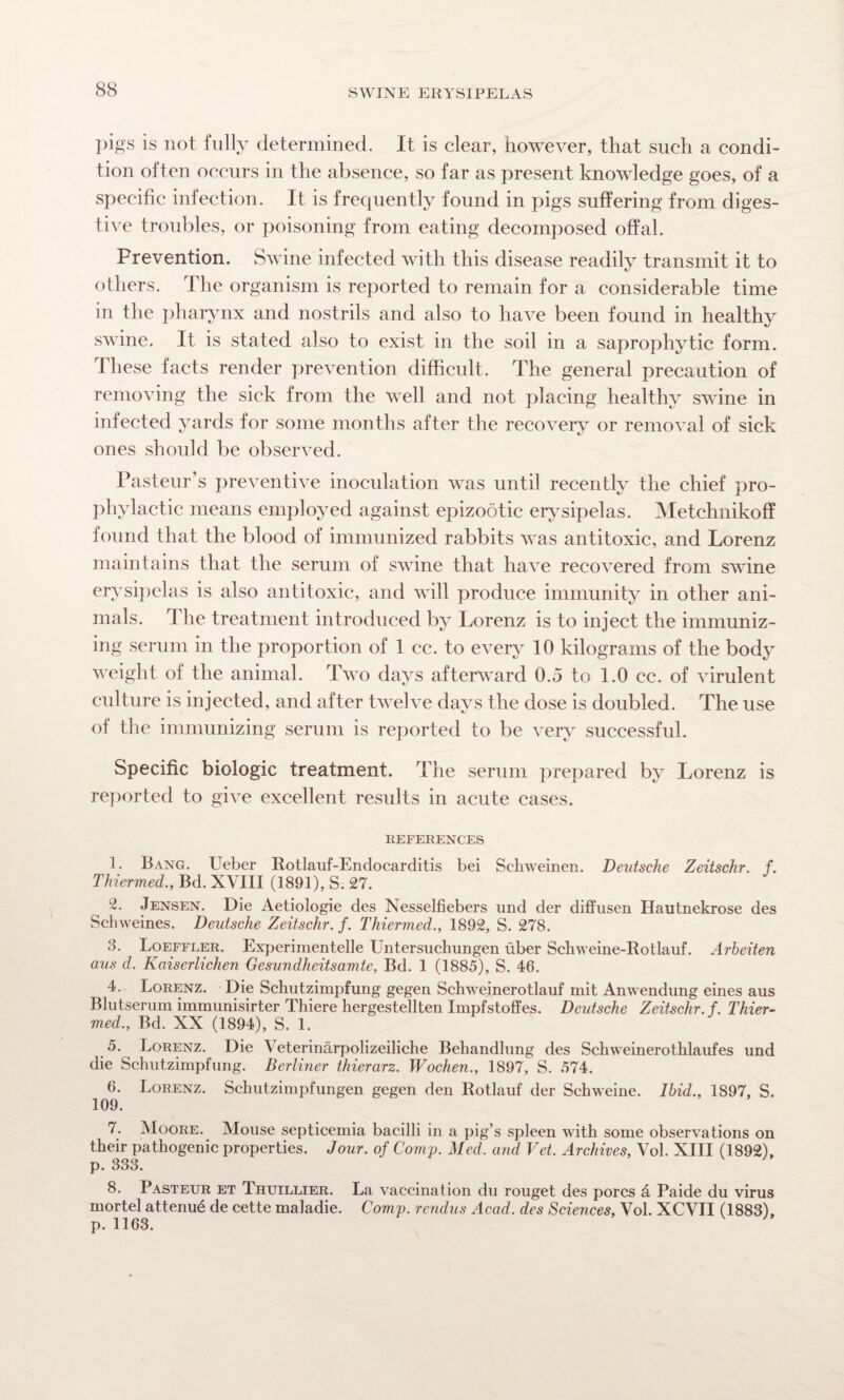 pigs is not fully determined. It is clear, however, that such a condi¬ tion often occurs in the absence, so far as present knowledge goes, of a specific infection. It is frequently found in pigs suffering from diges¬ tive troubles, or poisoning from eating decomposed offal. Prevention. Swine infected with this disease readily transmit it to others. The organism is reported to remain for a considerable time in the pharynx and nostrils and also to have been found in healthy swine. It is stated also to exist in the soil in a saprophytic form. These facts render prevention difficult. The general precaution of removing the sick from the well and not placing healthy swine in infected yards for some months after the recovery or removal of sick ones should be observed. Pasteur’s preventive inoculation was until recently the chief pro¬ phylactic means employed against epizootic erysipelas. Metchnikoff found that the blood of immunized rabbits was antitoxic, and Lorenz maintains that the serum of swine that have recovered from swine erysipelas is also antitoxic, and will produce immunity in other ani¬ mals. The treatment introduced by Lorenz is to inject the immuniz¬ ing serum in the proportion of 1 cc. to every 10 kilograms of the body weight of the animal. Two days afterward 0.5 to 1.0 cc. of virulent culture is injected, and after twelve days the dose is doubled. The use of the immunizing serum is reported to be very successful. Specific biologic treatment. The serum prepared by Lorenz is reported to give excellent results in acute cases. REFERENCES 1. Bang. Ueber Rotlauf-Endocarditis bei Schweinen. Deutsche Zeitschr. f. Thiermed., Bd. XVIII (1891), S. 27. 2. Jensen. Die Aetiologie des Nesselfiebers und der diffusen Hautnekrose des Schweines. Deutsche Zeitschr. f. Thiermed., 1892, S. 278. 3. Loeffler. Experimentelle Untersuchimgen fiber Schweine-Rotlauf. Arheiten aus d. Kaiserlichen Gesundheitsamte, Bd. 1 (1885), S. 46. 4. Lorenz. Die Schutzimpfung gegen Schweinerotlauf mit Anwendung eines aus Blutserum immunisirter Thiere hergestellten Impfstoffes. Deutsche Zeitschr. f. Thier¬ med., Bd. XX (1894), S. 1. Lorenz. Die Veterinarpolizeiliche Behandlung des Schweinerothlaufes und die Schutzimpfung. Berliner thierarz. Wochen., 1897, S. 574. 6. Lorenz. Schutzimpfungen gegen den Rotlauf der Schweine. Ibid., 1897, S. 109. 7. Moore. Mouse septicemia bacilli in a pig’s spleen with some observations on their pathogenic properties. Jour, of Corny. Med. and Vet. Archives, Vol. XIII (1892), p. 333. 8. Pasteur et Jhuillier. La vaccination du rouget des pores A Paide du virus mortel attend de cette maladie. Corny, rendus Acad, des Sciences, Vol. XCVII (1883), p. 1163.