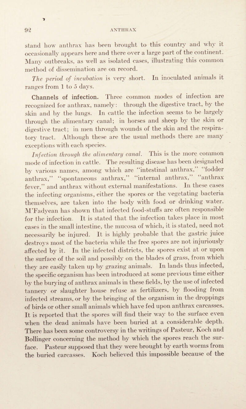 stand how anthrax lias been brought to this country and why it occasionally appears here and there over a large part of the continent. Many outbreaks, as well as isolated cases, illustrating this common method of dissemination are on record. The period of incubation is very short. In inoculated animals it ranges from 1 to 5 days. Channels of infection. Three common modes of infection are recognized for anthrax, namely: through the digestive tract, by the skin and by the lungs. In cattle the infection seems to be largely through the alimentary canal; in horses and sheep by the skin or digestive tract; in men through wounds of the skin and the respira¬ tory tract. Although these are the usual methods there are many exceptions with each species. Infection through the alimentary canal. This is the more common mode of infection in cattle. The resulting disease has been designated by various names, among which are “intestinal anthrax, fodder anthrax,” “spontaneous anthrax,” “internal anthrax, “anthrax fever,” and anthrax without external manifestations. In these cases the infecting organisms, either the spores or the vegetating bacteria themselves, are taken into the body with food or drinking water. M’Fadvean has shown that infected food-stuffs are often responsible for the infection. It is stated that the infection takes place in most cases in the small intestine, the mucosa of which, it is stated, need not necessarily be injured. It is highly probable that the gastric juice destroys most of the bacteria while the free spores are not injuriously affected by it. In the infected districts, the spores exist at or upon the surface of the soil and possibly on the blades of grass, from which they are easily taken up by grazing animals. In lands thus infected, the specific organism lias been introduced at some previous time either by the burying of anthrax animals in these fields, by the use of infected tannery or slaughter house refuse as fertilizers, by flooding from infected streams, or by the bringing of the organism in the droppings of birds or other small animals which have fed upon anthrax carcasses. It is reported that the spores will find their way to the surface even when the dead animals have been buried at a considerable depth. There has been some controversy in the writings of Pasteur, Koch and Bollinger concerning the method by which the spores reach the sur¬ face. Pasteur supposed that they were brought by earth worms from the buried carcasses. Koch believed this impossible because of the