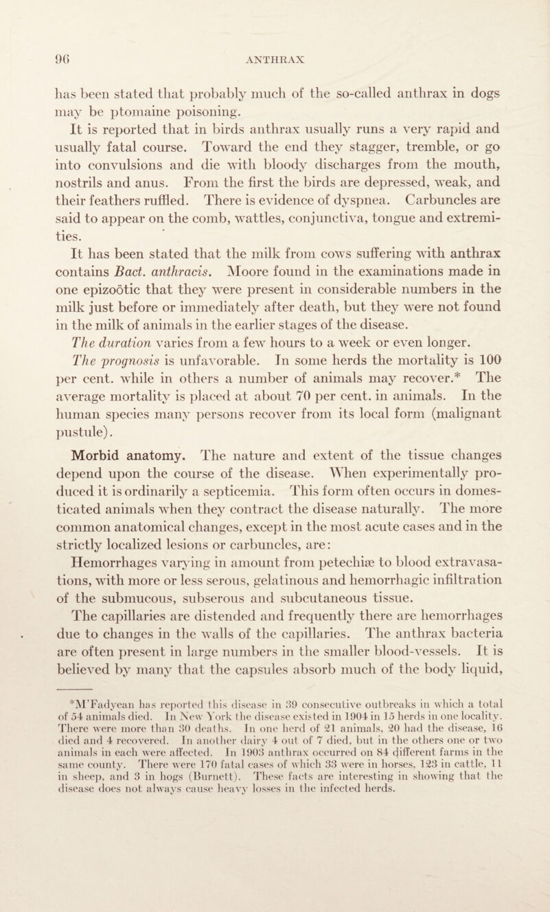 has been stated that probably much of the so-called anthrax in dogs may be ptomaine poisoning. It is reported that in birds anthrax usually runs a very rapid and usually fatal course. Toward the end they stagger, tremble, or go into convulsions and die with bloody discharges from the mouth, nostrils and anus. From the first the birds are depressed, weak, and their feathers ruffled. There is evidence of dyspnea. Carbuncles are said to appear on the comb, wattles, conjunctiva, tongue and extremi¬ ties. It has been stated that the milk from cows suffering with anthrax contains Bad. anthracis. Moore found in the examinations made in one epizootic that they were present in considerable numbers in the milk just before or immediately after death, but they were not found in the milk of animals in the earlier stages of the disease. The duration varies from a few hours to a week or even longer. The prognosis is unfavorable. In some herds the mortality is 100 per cent, while in others a number of animals may recover.* The average mortality is placed at about 70 per cent, in animals. In the human species many persons recover from its local form (malignant pustule). Morbid anatomy. The nature and extent of the tissue changes depend upon the course of the disease. When experimentally pro¬ duced it is ordinarily a septicemia. This form often occurs in domes¬ ticated animals when they contract the disease naturally. The more common anatomical changes, except in the most acute cases and in the strictly localized lesions or carbuncles, are: Hemorrhages varying in amount from petecliise to blood extravasa¬ tions, with more or less serous, gelatinous and hemorrhagic infiltration of the submucous, subserous and subcutaneous tissue. The capillaries are distended and frequently there are hemorrhages due to changes in the walls of the capillaries. The anthrax bacteria are often present in large numbers in the smaller blood-vessels. It is believed by many that the capsules absorb much of the body liquid, *M’Fadyean has reported this disease in 39 consecutive outbreaks in which a total of 54 animals died. In New York the disease existed in 1904 in 15 herds in one locality. There were more than 30 deaths. In one herd of 21 animals, 20 had the disease, 10 died and 4 recovered. In another dairy 4 out of 7 died, but in the others one or two animals in each were affected. In 1903 anthrax occurred on 84 different farms in the same county. There were 170 fatal cases of which 33 were in horses, 123 in cattle, 11 in sheep, and 3 in hogs (Burnett). These facts are interesting in showing that the disease does not always cause heavy losses in the infected herds.