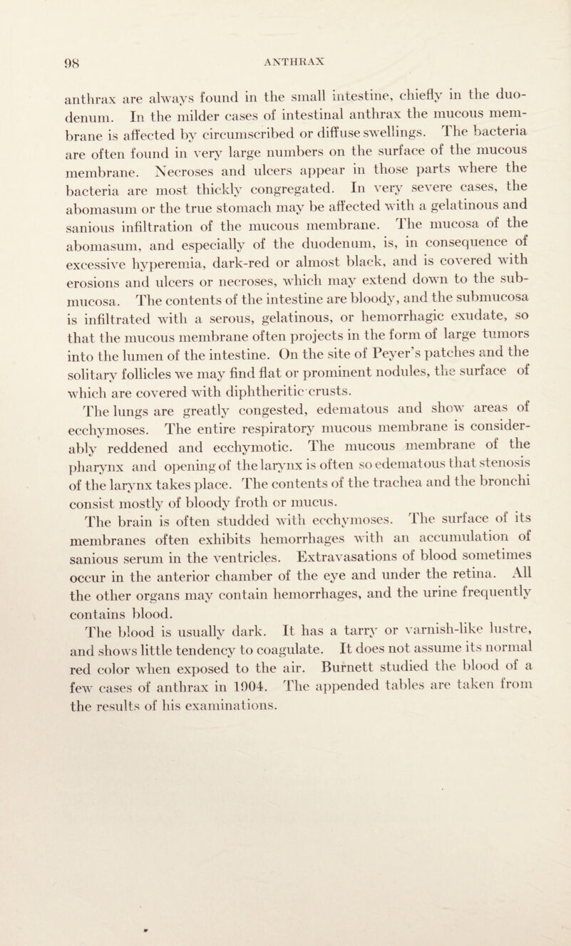 anthrax are always found in the small intestine, chiefly in the duo¬ denum. In the milder cases of intestinal anthrax the mucous mem¬ brane is affected by circumscribed or diffuse swellings. The bacteria are often found in very large numbers on the surface of the mucous membrane. Necroses and ulcers appear m those parts where the bacteria are most thickly congregated. In very severe cases, the abomasum or the true stomach may be affected with a gelatinous and sanious infiltration of the mucous membrane. The mucosa of the abomasum, and especially of the duodenum, is, in consequence of excessive hyperemia, dark-red or almost black, and is covered w ith erosions and ulcers or necroses, which may extend down to the sub¬ mucosa. The contents of the intestine are bloody, and the submucosa is infiltrated with a serous, gelatinous, or hemorrhagic exudate, so that the mucous membrane often projects in the form of large tumors into the lumen of the intestine. On the site of Peyer s patches and the solitary follicles we may find flat or prominent nodules, the surface of which are covered with diphtheritic crusts. The lungs are greatly congested, edematous and show areas of ecchymoses. The entire respiratory mucous membrane is considei- ably reddened and ecchymotic. The mucous membrane of the pharynx and opening of the larynx is often so edematous that stenosis of the larynx takes place. The contents of the trachea and the bronchi consist mostly of bloody froth or mucus. The brain is often studded with ecchymoses. The surface of its membranes often exhibits hemorrhages with an accumulation of sanious serum in the ventricles. Extravasations of blood sometimes occur in the anterior chamber of the eye and under the retina. All the other organs may contain hemorrhages, and the urine frequently contains blood. The blood is usually dark. It has a tarry or varnish-like lustre, and shows little tendency to coagulate. It does not assume its normal red color when exposed to the air. Burnett studied the blood of a few cases of anthrax in 1904. The appended tables are taken from the results of his examinations.