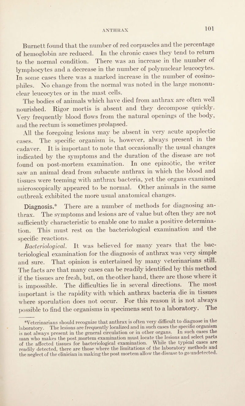 Burnett found that the number of red corpuscles and the percentage of hemoglobin are reduced. In the chronic cases they tend to return to the normal condition. There was an increase in the number of lymphocytes and a decrease in the number of polynuclear leucocytes. In some cases there was a marked increase in the number of eosino- pliiles. No change from the normal was noted in the large mononu¬ clear leucocytes or in the mast cells. The bodies of animals which have died from anthrax are often well nourished. Rigor mortis is absent and they decompose quickly. Very frequently blood flows from the natural openings of the body, and the rectum is sometimes prolapsed. All the foregoing lesions may be absent in very acute apoplectic cases. The specific organism is, however, always present in the cadaver. It is important to note that occasionally the usual changes indicated by the symptoms and the duration of the disease are not found on post-mortem examination. In one epizootic, the writer saw an animal dead from subacute anthrax in which the blood and tissues were teeming with anthrax bacteria, yet the organs examined microscopically appeared to be normal. Other animals in the same outbreak exhibited the more usual anatomical changes. Diagnosis.* There are a number of methods for diagnosing an¬ thrax. The symptoms and lesions are of value but often they are not sufficiently characteristic to enable one to make a positive determina¬ tion. This must rest on the bacteriological examination and the specific reactions. Bacteriological It was believed for many years that the bac¬ teriological examination for the diagnosis of anthrax was very simple and sure. That opinion is entertained by many veterinarians still. The facts are that many cases can be readily identified by this method if the tissues are fresh, but, on the other hand, there are those where it is impossible. The difficulties lie in several directions. The most important is the rapidity with which anthrax bacteria die in tissues where sporulation does not occur. For this reason it is not always possible to find the organisms in specimens sent to a laboratory. The *Veterinarians should recognize that anthrax is often very difficult to diagnose in the laboratory. The lesions are frequently localized and in such cases the specific organism is not always present in the general circulation or in other organs. In such cases the man who makes the post mortem examination must locate the lesions and select parts of the affected tissues for bacteriological examination. While the typical cases are readily detected, there are those where the limitations of the laboratory methods and the neglect of the clinician in making the post mortem allow the disease to go undetected.