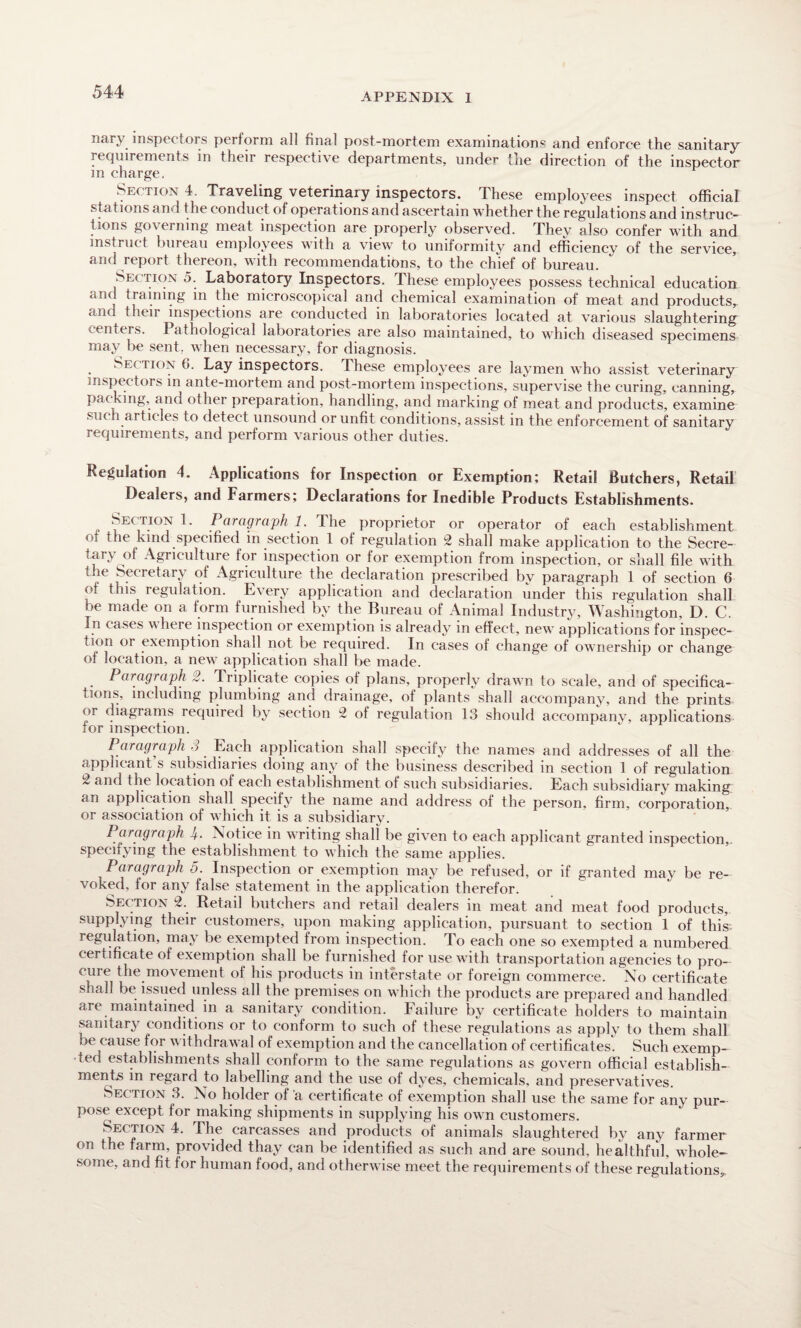 APPENDIX I nary inspectors perform all final post-mortem examination® and enforce the sanitary requirements in their respective departments, under the direction of the inspector in charge, ^ Section 4. Traveling veterinary inspectors. These employees inspect official stations and the conduct of operations and ascertain whether the regulations and instruc¬ tions governing meat inspection are properly observed. They also confer with and instruct bureau employees with a view to uniformity and efficiency of the service, and report thereon, with recommendations, to the chief of bureau. Section 5. Laboratory Inspectors. These employees possess technical education and training m the microscopical and chemical examination of meat and products, and their inspections are conducted in laboratories located at various slaughtering centers. Pathological laboratories are also maintained, to which diseased specimens may be sent, when necessary, for diagnosis. Se< tion (i. Lay inspectors. These employees are laymen who assist veterinary inspectors in ante-mortem and post-mortem inspections, supervise the curing, canning, packing, and other preparation, handling, and marking of meat and products, examine such articles to detect unsound or unfit conditions, assist in the enforcement of sanitary requirements, and perform various other duties. Regulation 4. Applications for Inspection or Exemption; Retail Butchers, Retail Dealers, and Farmers; Declarations for Inedible Products Establishments. Section I. Paragraph 1. The proprietor or operator of each establishment of the kind specified in section 1 of regulation 2 shall make application to the Secre¬ tary of Agriculture for inspection or for exemption from inspection, or shall file with the Secretary of Agriculture the declaration prescribed by paragraph 1 of section 6 of this regulation. Every application and declaration under this regulation shall be made on a form furnished by the Bureau of Animal Industry, Washington, D. C. In cases where inspection or exemption is already in effect, new applications for inspec¬ tion or exemption shall not be required. In cases of change of ownership or change of location, a new application shall be made. Paragraph 2. Triplicate copies of plans, properly drawn to scale, and of specifica¬ tions, including plumbing and drainage, of plants shall accompany, and the prints or diagrams required by section 2 of regulation 13 should accompany, applications tor inspection. Paragraph S Each application shall specify the names and addresses of all the applicant s subsidiaries doing any of the business described in section 1 of regulation 2 and the location of each establishment of such subsidiaries. Each subsidiary making an application shall specify the name and address of the person, firm, corporation, or association of which it is a subsidiary. Paragraph J±. Notice in writing shall be given to each applicant granted inspection, specifying the establishment to which the same applies. Paragraph 5. Inspection or exemption may be refused, or if granted may be re¬ voked, lor any false statement in the application therefor. Section 2. Retail butchers and retail dealers in meat and meat food products, supplying their customers, upon making application, pursuant to section 1 of this, regulation, may be exempted from inspection. To each one so exempted a numbered certificate of exemption shall be furnished for use with transportation agencies to pro¬ cure the movement of his products in interstate or foreign commerce. No certificate shall be issued unless all the premises on which the products are prepared and handled are maintained in a sanitary condition. Failure by certificate holders to maintain sanitary conditions or to conform to such of these regulations as apply to them shall be cause for \\ ithdrawal of exemption and the cancellation of certificates. Such exemp¬ ted establishments shall conform to the same regulations as govern official establish¬ ments in regard to labelling and the use of dyes, chemicals, and preservatives. Section 3. No holder of a certificate of exemption shall use the same for any pur¬ pose except for making shipments in supplying his own customers. Section 4. The carcasses and products of animals slaughtered by any farmer on the farm, provided thay can be identified as such and are sound, healthful, whole¬ some, and fit for human food, and otherwise meet the requirements of these regulations^