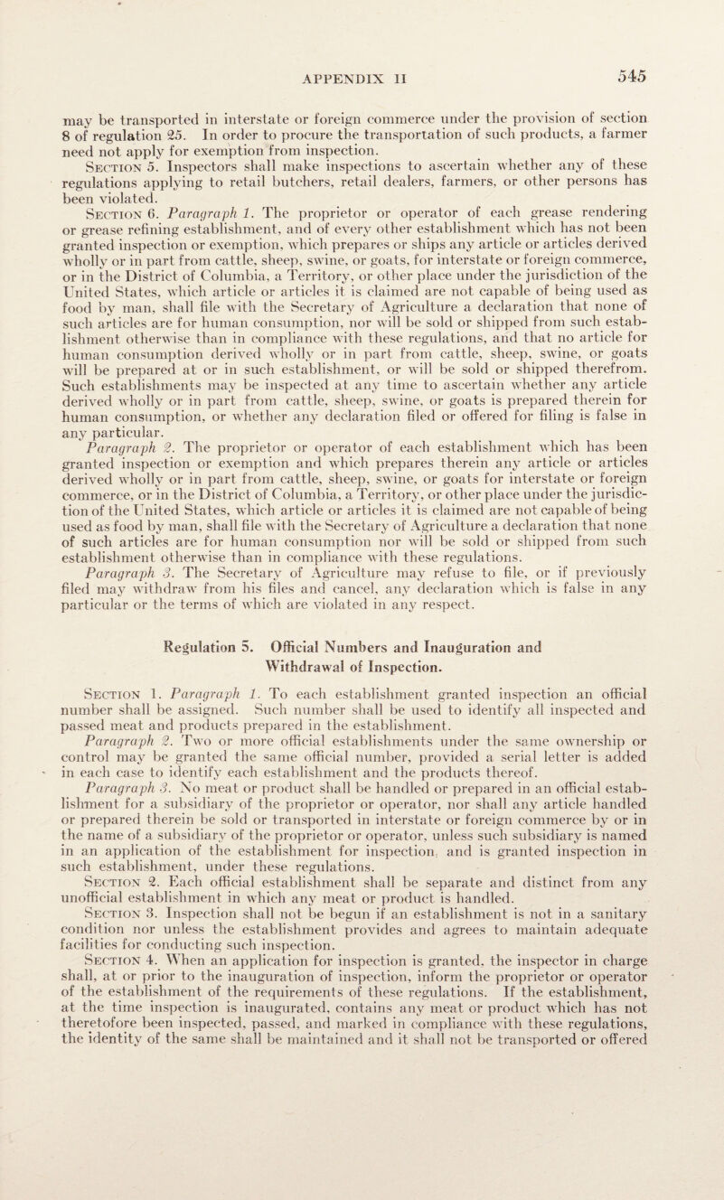 may be transported in interstate or foreign commerce under tlie provision of section 8 of regulation 25. In order to procure the transportation of such products, a farmer need not apply for exemption from inspection. Section 5. Inspectors shall make inspections to ascertain whether any of these regulations applying to retail butchers, retail dealers, farmers, or other persons has been violated. Section 6. Paragraph 1. The proprietor or operator of each grease rendering or grease refining establishment, and of every other establishment which has not been granted inspection or exemption, which prepares or ships any article or articles derived wholly or in part from cattle, sheep, swine, or goats, for interstate or foreign commerce, or in the District of Columbia, a Territory, or other place under the jurisdiction of the United States, which article or articles it is claimed are not capable of being used as food by man, shall file with the Secretary of Agriculture a declaration that none of such articles are for human consumption, nor will be sold or shipped from such estab¬ lishment otherwise than in compliance with these regulations, and that no article for human consumption derived wholly or in part from cattle, sheep, swine, or goats will be prepared at or in such establishment, or will be sold or shipped therefrom. Such establishments may be inspected at any time to ascertain whether any article derived wholly or in part from cattle, sheep, swine, or goats is prepared therein for human consumption, or whether any declaration filed or offered for filing is false in any particular. Paragraph 2. The proprietor or operator of each establishment which has been granted inspection or exemption and which prepares therein any article or articles derived wholly or in part from cattle, sheep, swine, or goats for interstate or foreign commerce, or in the District of Columbia, a Territory, or other place under the jurisdic¬ tion of the United States, which article or articles it is claimed are not capable of being used as food by man, shall file with the Secretary of Agriculture a declaration that none of such articles are for human consumption nor will be sold or shipped from such establishment otherwise than in compliance with these regulations. Paragraph 3. The Secretary of Agriculture may refuse to file, or if previously filed may withdraw from his files and cancel, any declaration which is false in any particular or the terms of which are violated in any respect. Regulation 5. Official Numbers and Inauguration and Withdrawal of Inspection. Section 1. Paragraph 1. To each establishment granted inspection an official number shall be assigned. Such number shall be used to identify all inspected and passed meat and products prepared in the establishment. Paragraph 2. Two or more official establishments under the same ownership or control may be granted the same official number, provided a serial letter is added in each case to identify each establishment and the products thereof. Paragraph 3. No meat or product shall be handled or prepared in an official estab¬ lishment for a subsidiary of the proprietor or operator, nor shall any article handled or prepared therein be sold or transported in interstate or foreign commerce by or in the name of a subsidiary of the proprietor or operator, unless such subsidiary is named in an application of the establishment for inspection; and is granted inspection in such establishment, under these regulations. Section 2. Each official establishment shall be separate and distinct from any unofficial establishment in which any meat or product is handled. Section 3. Inspection shall not be begun if an establishment is not in a sanitary condition nor unless the establishment provides and agrees to maintain adequate facilities for conducting such inspection. Section 4. When an application for inspection is granted, the inspector in charge shall, at or prior to the inauguration of inspection, inform the proprietor or operator of the establishment of the requirements of these regulations. If the establishment, at the time inspection is inaugurated, contains any meat or product which has not theretofore been inspected, passed, and marked in compliance with these regulations, the identity of the same shall be maintained and it shall not be transported or offered