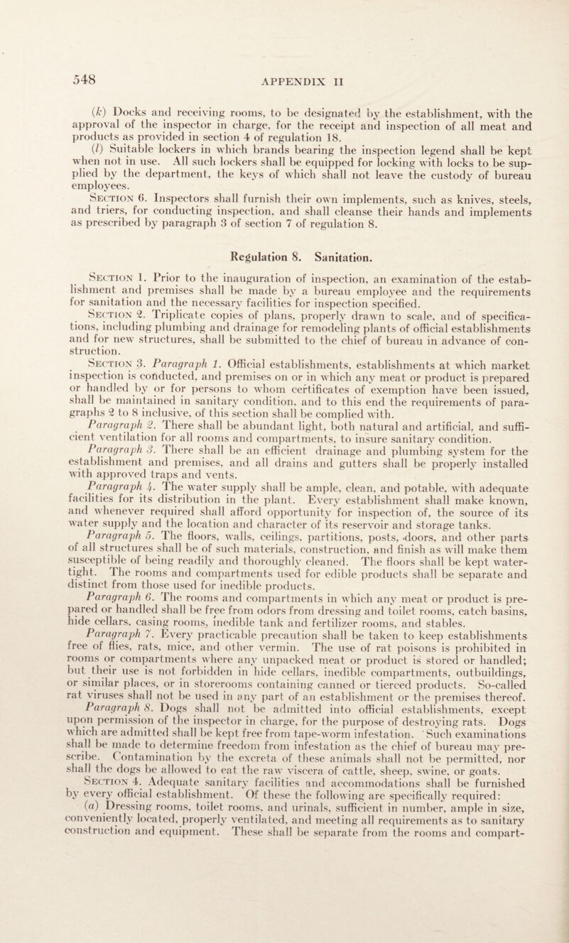 (A*) Docks and receiving rooms, to be designated by the establishment, with the approval of the inspector in charge, for the receipt and inspection of all meat and products as provided in section 4 of regulation 18. (/) Suitable lockers in which brands bearing the inspection legend shall be kept when not in use. All such lockers shall be equipped for locking with locks to be sup¬ plied by the department, the keys of which shall not leave the custody of bureau employees. Section 6. Inspectors shall furnish their own implements, such as knives, steels* and triers, for conducting inspection, and shall cleanse their hands and implements as prescribed by paragraph 3 of section 7 of regulation 8. Regulation 8. Sanitation. Section 1. Prior to the inauguration of inspection, an examination of the estab¬ lishment and premises shall be made by a bureau employee and the requirements for sanitation and the necessary facilities for inspection specified. Section 2. Triplicate copies of plans, properly drawn to scale, and of specifica¬ tions, including plumbing and drainage for remodeling plants of official establishments and for newr structures, shall be submitted to the chief of bureau in advance of con¬ struction. Section 3. Paragraph 1. Official establishments, establishments at which market inspection is conducted, and premises on or in which any meat or product is prepared or handled by or for persons to whom certificates of exemption have been issued, shall be maintained in sanitary condition, and to this end the requirements of para¬ graphs 2 to 8 inclusive, of this section shall be complied with. Paragraph 2. There shall be abundant light, both natural and artificial, and suffi¬ cient ventilation for all rooms and compartments, to insure sanitary condition. Paragraph 3. There shall be an efficient drainage and plumbing system for the establishment and premises, and all drains and gutters shall be properly installed with approved traps and vents. Paragraph 4- The water supply shall be ample, clean, and potable, with adequate facilities for its distribution in the plant. Every establishment shall make known, and whenever required shall afford opportunity for inspection of, the source of its water supply and the location and character of its reservoir and storage tanks. Paragraph 5. The floors, walls, ceilings, partitions, posts,-doors, and other parts of all structures shall be of such materials, construction, and finish as will make them susceptible of being readily and thoroughly cleaned. The floors shall be kept water¬ tight. I he rooms and compartments used for edible products shall be separate and distinct from those used for inedible products. Paragraph 6. The rooms and compartments in which any meat or product is pre¬ pared or handled shall be free from odors from dressing and toilet rooms, catch basins, hide cellars, casing rooms, inedible tank and fertilizer rooms, and stables. Paragraph 7. Every practicable precaution shall be taken to keep establishments free of flies, rats, mice, and other vermin. The use of rat poisons is prohibited in rooms or compartments where any unpacked meat or product is stored or handled; but their use is not forbidden in hide cellars, inedible compartments, outbuildings, or similar places, or in storerooms containing canned or tierced products. So-called rat viruses shall not be used in any part of an establishment or the premises thereof. Paragraph 8. Dogs shall not be admitted into official establishments, except upon permission of the inspector in charge, for the purpose of destroying rats. Dogs which are admitted shall be kept free from tape-worm infestation. ' Such examinations shall be made to determine freedom from infestation as the chief of bureau may pre¬ scribe. Contamination by the excreta of these animals shall not be permitted, nor shall the dogs be allowed to eat the raw viscera of cattle, sheep, swine, or goats. Section 4. Adequate sanitary facilities and accommodations shall be furnished by every official establishment. Of these the following are specifically required: («) Dressing rooms, toilet rooms, and urinals, sufficient in number, ample in size, conveniently located, properly ventilated, and meeting all requirements as to sanitary construction and equipment. These shall be separate from the rooms and compart-