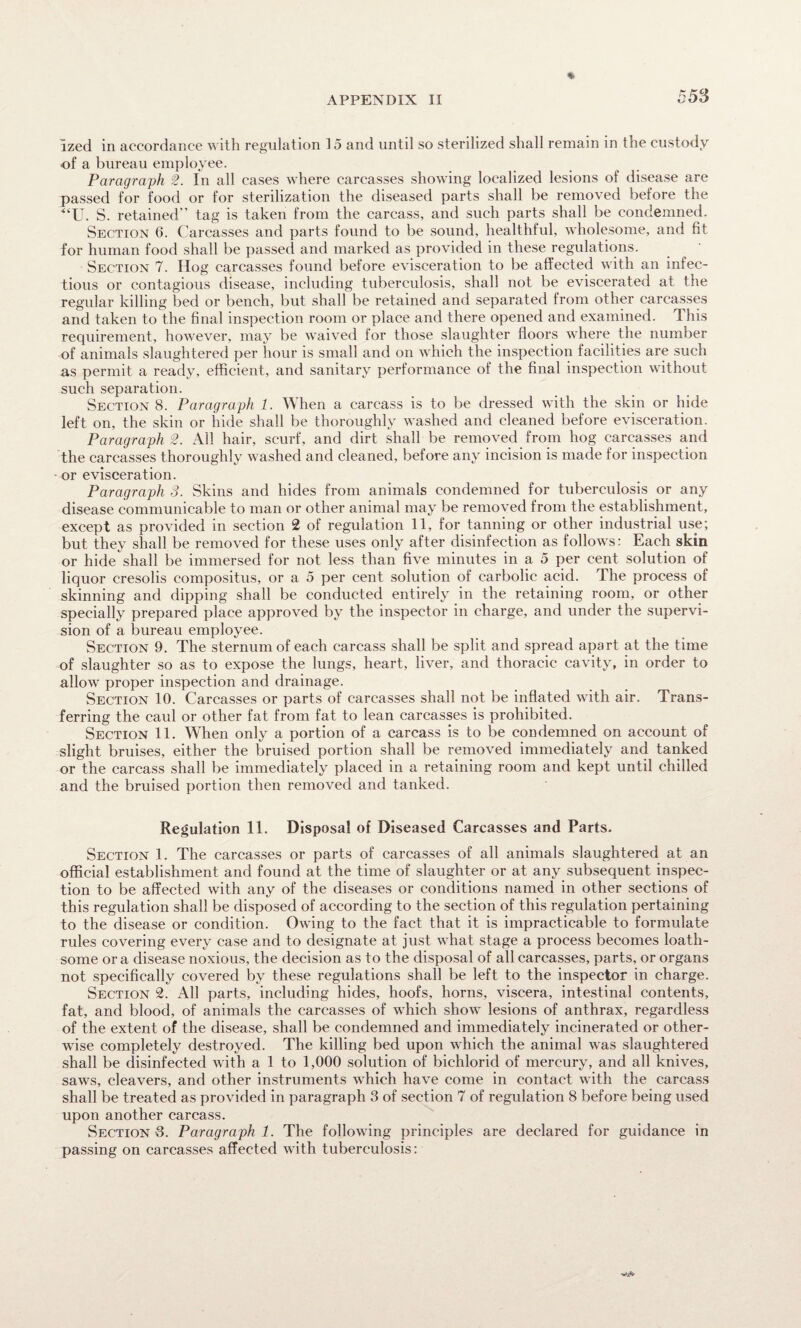 ized in accordance with regulation 15 and until so sterilized shall remain in the custody of a bureau employee. Paragraph 2. In all cases where carcasses showing localized lesions of disease are passed for food or for sterilization the diseased parts shall be removed before the “U. S. retained tag is taken from the carcass, and such parts shall be condemned. Section 6. Carcasses and parts found to be sound, healthful, wholesome, and fit for human food shall be passed and marked as provided in these regulations. Section 7. Hog carcasses found before evisceration to be affected with an infec¬ tious or contagious disease, including tuberculosis, shall not be eviscerated at the regular killing bed or bench, but shall be retained and separated from other carcasses and taken to the final inspection room or place and there opened and examined. This requirement, however, may be waived for those slaughter floors where the number of animals slaughtered per hour is small and on which the inspection facilities are such as permit a ready, efficient, and sanitary performance of the final inspection without such separation. Section 8. Paragraph 1. When a carcass is to be dressed with the skin or hide left on, the skin or hide shall be thoroughly washed and cleaned before evisceration. Paragraph 2. All hair, scurf, and dirt shall be removed from hog carcasses and the carcasses thoroughly washed and cleaned, before any incision is made for inspection or evisceration. Paragraph 3. Skins and hides from animals condemned for tuberculosis or any disease communicable to man or other animal may be removed from the establishment, except as provided in section 2 of regulation 11, for tanning or other industrial use; but they shall be removed for these uses only after disinfection as follows: Each skin or hide shall be immersed for not less than five minutes in a 5 per cent solution of liquor cresolis compositus, or a 5 per cent solution of carbolic acid. The process of skinning and dipping shall be conducted entirely in the retaining room, or other specially prepared place approved by the inspector in charge, and under the supervi¬ sion of a bureau employee. Section 9. The sternum of each carcass shall be split and spread apart at the time of slaughter so as to expose the lungs, heart, liver, and thoracic cavity, in order to allow proper inspection and drainage. Section 10. Carcasses or parts of carcasses shall not be inflated with air. Trans¬ ferring the caul or other fat from fat to lean carcasses is prohibited. Section 11. When only a portion of a carcass is to be condemned on account of slight bruises, either the bruised portion shall be removed immediately and tanked or the carcass shall be immediately placed in a retaining room and kept until chilled and the bruised portion then removed and tanked. Regulation 11. Disposal of Diseased Carcasses and Parts. Section 1. The carcasses or parts of carcasses of all animals slaughtered at an official establishment and found at the time of slaughter or at any subsequent inspec¬ tion to be affected with any of the diseases or conditions named in other sections of this regulation shall be disposed of according to the section of this regulation pertaining to the disease or condition. Owing to the fact that it is impracticable to formulate rules covering every case and to designate at just what stage a process becomes loath¬ some or a disease noxious, the decision as to the disposal of all carcasses, parts, or organs not specifically covered by these regulations shall be left to the inspector in charge. Section 2. All parts, including hides, hoofs, horns, viscera, intestinal contents, fat, and blood, of animals the carcasses of which show lesions of anthrax, regardless of the extent of the disease, shall be condemned and immediately incinerated or other¬ wise completely destroyed. The killing bed upon which the animal was slaughtered shall be disinfected with a 1 to 1,000 solution of bichlorid of mercury, and all knives, saws, cleavers, and other instruments which have come in contact with the carcass shall be treated as provided in paragraph 3 of section 7 of regulation 8 before being used upon another carcass. Section 3. Paragraph 1. The following principles are declared for guidance in passing on carcasses affected with tuberculosis: