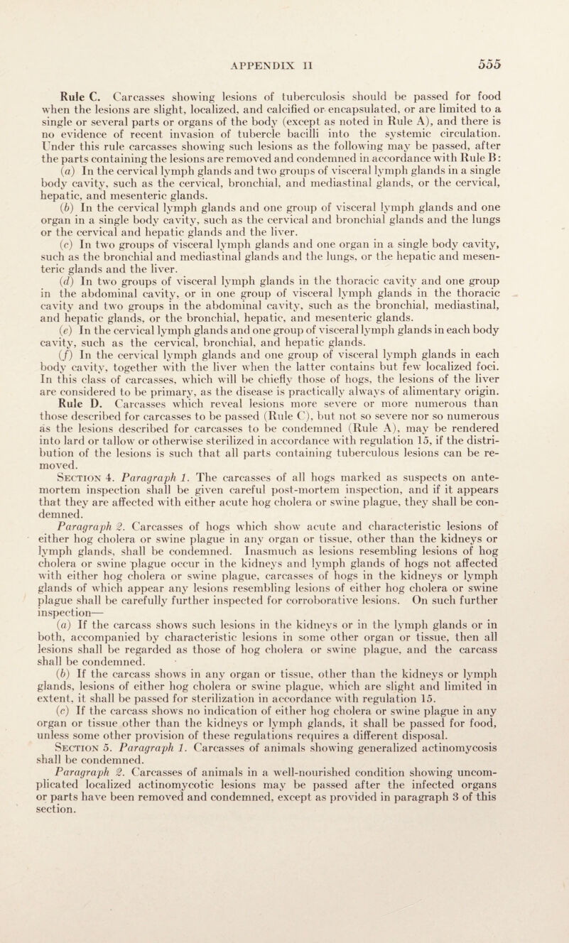 Rule C. Carcasses showing lesions of tuberculosis should be passed for food when the lesions are slight, localized, and calcified or encapsulated, or are limited to a single or several parts or organs of the body (except as noted in Rule A), and there is no evidence of recent invasion of tubercle bacilli into the systemic circulation. Under this rule carcasses showing such lesions as the following may be passed, after the parts containing the lesions are removed and condemned in accordance with Rule B: (а) In the cervical lymph glands and two groups of visceral lymph glands in a single body cavity, such as the cervical, bronchial, and mediastinal glands, or the cervical, hepatic, and mesenteric glands. (б) In the cervical lymph glands and one group of visceral lymph glands and one organ in a single body cavity, such as the cervical and bronchial glands and the lungs or the cervical and hepatic glands and the liver. (c) In two groups of visceral lymph glands and one organ in a single body cavity, such as the bronchial and mediastinal glands and the lungs, or the hepatic and mesen¬ teric glands and the liver. (d) In two groups of visceral lymph glands in the thoracic cavity and one group in the abdominal cavity, or in one group of visceral lymph glands in the thoracic cavity and two groups in the abdominal cavity, such as the bronchial, mediastinal, and hepatic glands, or the bronchial, hepatic, and mesenteric glands. (e) In the cervical lymph glands and one group of visceral lymph glands in each body cavity, such as the cervical, bronchial, and hepatic glands. (/) In the cervical lymph glands and one group of visceral lymph glands in each body cavity, together with the liver when the latter contains but few localized foci. In this class of carcasses, which will be chiefly those of hogs, the lesions of the liver are considered to be primary, as the disease is practically always of alimentary origin. Rule D. Carcasses which reveal lesions more severe or more numerous than those described for carcasses to be passed (Rule C), but not so severe nor so numerous as the lesions described for carcasses to be condemned (Rule A), may be rendered into lard or tallow or otherwise sterilized in accordance with regulation 15, if the distri¬ bution of the lesions is such that all parts containing tuberculous lesions can be re¬ moved. Section 4. Paragraph 1. The carcasses of all hogs marked as suspects on ante¬ mortem inspection shall be given careful post-mortem inspection, and if it appears that they are affected with either acute hog cholera or swine plague, they shall be con¬ demned. Paragraph 2. Carcasses of hogs which show acute and characteristic lesions of either hog cholera or swine plague in any organ or tissue, other than the kidneys or lymph glands, shall be condemned. Inasmuch as lesions resembling lesions of hog cholera or swine plague occur in the kidneys and lymph glands of hogs not affected with either hog cholera or swine plague, carcasses of hogs in the kidneys or lymph glands of which appear any lesions resembling lesions of either hog cholera or swine plague shall be carefully further inspected for corroborative lesions. On such further inspection— (a) If the carcass shows such lesions in the kidneys or in the lymph glands or in both, accompanied by characteristic lesions in some other organ or tissue, then all lesions shall be regarded as those of hog cholera or swine plague, and the carcass shall be condemned. (b) If the carcass shows in any organ or tissue, other than the kidneys or lymph glands, lesions of either hog cholera or swine plague, which are slight and limited in extent, it shall be passed for sterilization in accordance with regulation 15. (c) If the carcass shows no indication of either hog cholera or swine plague in any organ or tissue other than the kidneys or lymph glands, it shall be passed for food, unless some other provision of these regulations requires a different disposal. Section 5. Paragraph 1. Carcasses of animals showing generalized actinomycosis shall be condemned. Paragraph 2. Carcasses of animals in a well-nourished condition showing uncom¬ plicated localized actinomycotic lesions may be passed after the infected organs or parts have been removed and condemned, except as provided in paragraph 3 of this section.
