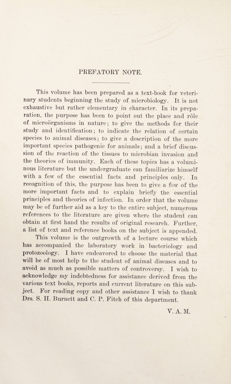 PREFATORY NOTE. This volume has been prepared as a text-book for veteri¬ nary students beginning the study of microbiology. It is not exhaustive but rather elementary in character. In its prepa¬ ration, the purpose has been to point out the place and role of microorganisms in nature; to give the methods for their study and identification; to indicate the relation of certain species to animal diseases; to give a description of the more important species pathogenic for animals; and a brief discus¬ sion of the reaction of the tissues to microbian invasion and the theories of immunity. Each of these topics has a volumi¬ nous literature but the undergraduate can familiarize himself with a few of the essential facts and principles only. In recognition of this, the purpose has been to give a few of the more important facts and to explain briefly the essential principles and theories of infection. In order that the volume may be of further aid as a key to the entire subject, numerous references to the literature are given where the student can obtain at first hand the results of original research. Further, a list of text and reference books on the subject is appended. This volume is the outgrowth of a lecture course which has accompanied the laboratory work in bacteriology and protozoology. I have endeavored to choose the material that will be of most help to the student of animal diseases and to avoid as much as possible matters of controversy. I wish to acknowledge my indebtedness for assistance derived from the various text books, reports and current literature on this sub¬ ject. For reading copy and other assistance I wish to thank Drs. S. IT. Burnett and C. P. Fitch of this department. Y. A. M.