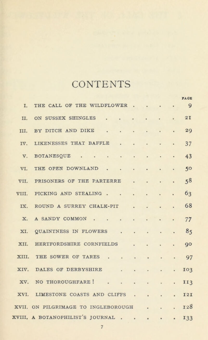 CONTENTS PACE I. THE CALL OF THE WILDFLOWER 9 II. ON SUSSEX SHINGLES 21 III. BY DITCH AND DIKE 29 IV. LIKENESSES THAT BAFFLE 37 V. BOTANESQUE .... 43 VI. THE OPEN DOWNLAND 50 VII. PRISONERS OF THE PARTERRE 58 VIII. PICKING AND STEALING . 63 IX. ROUND A SURREY CHALK-PIT 68 X. A SANDY COMMON . 77 XI. QUAINTNESS IN FLOWERS 85 XII. HERTFORDSHIRE CORNFIELDS 90 XIII. THE SOWER OF TARES 97 XIV. DALES OF DERBYSHIRE 103 XV. NO THOROUGHFARE ! 113 XVI. LIMESTONE COASTS AND CLIFFS 121 XVII. ON PILGRIMAGE TO INGLEBOROUGH • 128 XVIII. A BOTANOPHILIST’S JOURNAL . • • 133