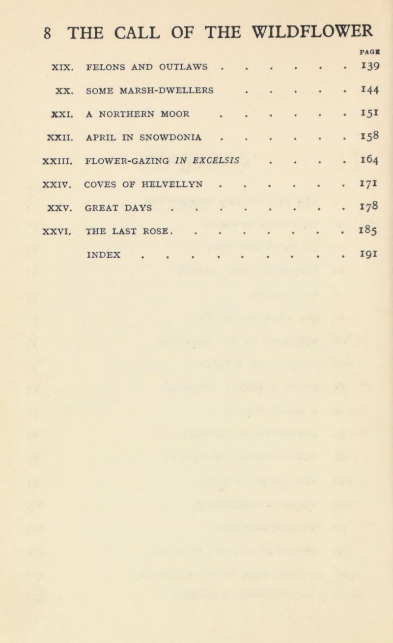 XIX. FELONS AND OUTLAWS . • • • PAGE • 139 XX. SOME MARSH-DWELLERS • • • . 144 XXI. A NORTHERN MOOR • • • • 151 XXII. APRIL IN SNOWDONIA • • • • I58 XXIII. FLOWER-GAZING IN EXCELSIS • • • . 164 XXIV. COVES OF HELVELLYN • • • . 171 XXV. GREAT DAYS .... • • • . 178 XXVI. THE LAST ROSE. • • • . 185 INDEX • . • . 191