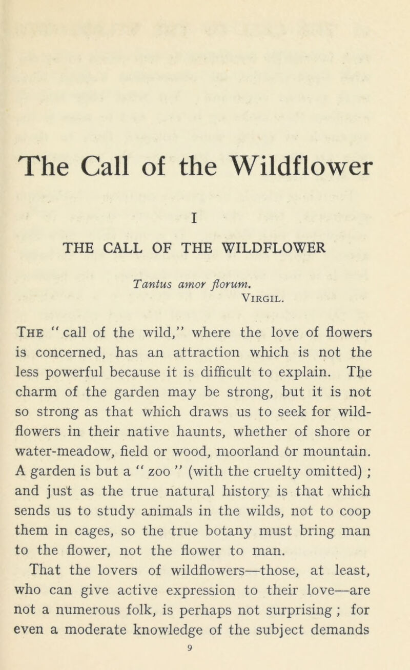 i THE CALL OF THE WILDFLOWER Tantus amor jlorum. Virgil. The “ call of the wild,” where the love of flowers is concerned, has an attraction which is not the less powerful because it is difficult to explain. The charm of the garden may be strong, but it is not so strong as that which draws us to seek for wild- flowers in their native haunts, whether of shore or water-meadow, field or wood, moorland dr mountain. A garden is but a “ zoo ” (with the cruelty omitted) ; and just as the true natural history is that which sends us to study animals in the wilds, not to coop them in cages, so the true botany must bring man to the flower, not the flower to man. That the lovers of wildflowers—those, at least, who can give active expression to their love—are not a numerous folk, is perhaps not surprising; for even a moderate knowledge of the subject demands