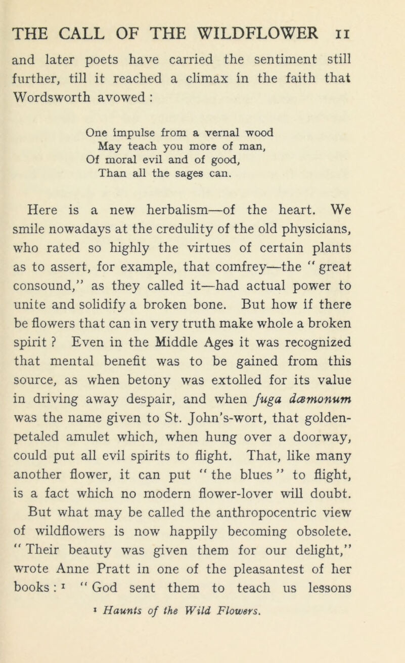 and later poets have carried the sentiment still further, till it reached a climax in the faith that Wordsworth avowed : One impulse from a vernal wood May teach you more of man. Of moral evil and of good, Than all the sages can. Here is a new herbalism—of the heart. We smile nowadays at the credulity of the old physicians, who rated so highly the virtues of certain plants as to assert, for example, that comfrey—the “ great consound,” as they called it—had actual power to unite and solidify a broken bone. But how if there be flowers that can in very truth make whole a broken spirit ? Even in the Middle Ages it was recognized that mental benefit was to be gained from this source, as when betony was extolled for its value in driving away despair, and when fuga dcemonum was the name given to St. John’s-wort, that golden- petaled amulet which, when hung over a doorway, could put all evil spirits to flight. That, like many another flower, it can put  the blues ” to flight, is a fact which no modern flower-lover will doubt. But what may be called the anthropocentric view of wildflowers is now happily becoming obsolete.  Their beauty was given them for our delight,” wrote Anne Pratt in one of the pleasantest of her books: 1 “ God sent them to teach us lessons 1 Haunts of the Wild Flowers.