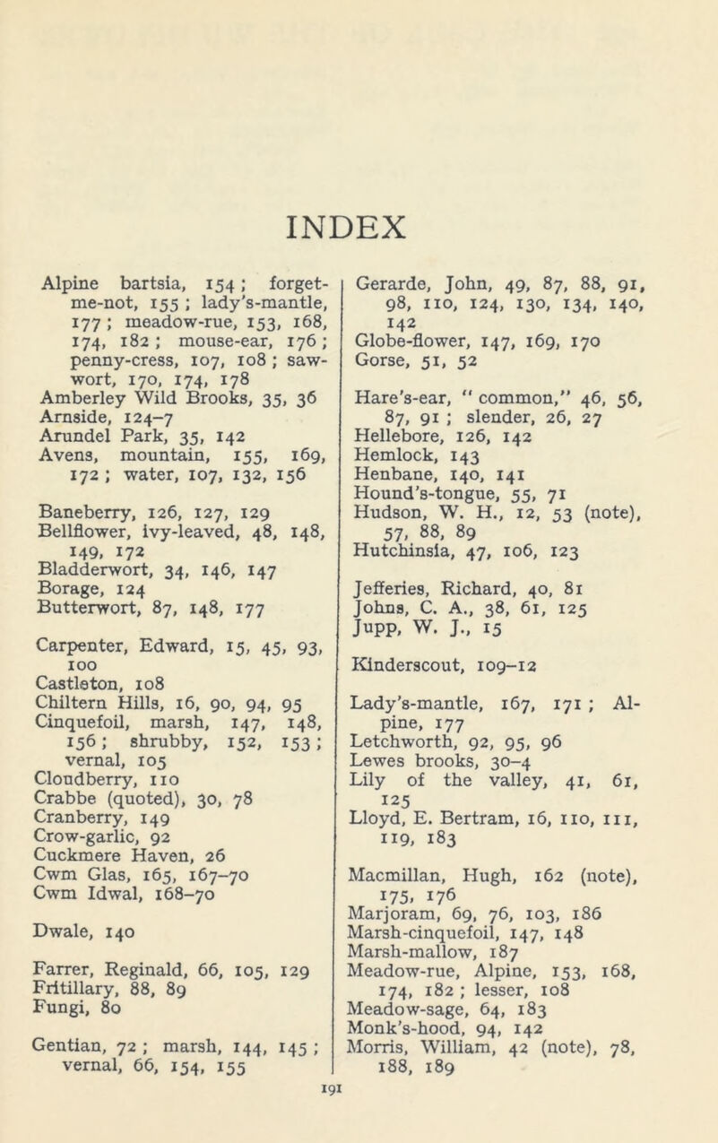 INDEX Alpine bartsia, 154; forget- me-not, 155 ; lady’s-mantle, 177 ; ineadow-rue, 153, 168, 174, 182; mouse-ear, 176; penny-cress, 107, 108 ; saw- wort, 170, 174, 178 Amberley Wild Brooks, 35, 36 Arnside, 124-7 Arundel Park, 35, 142 Avens, mountain, 155, 169, 172 ; water, 107, 132, 156 Baneberry, 126, 127, 129 Bellflower, ivy-leaved, 48, 148, 149. 172 Bladderwort, 34, 146, 147 Borage, 124 Butterwort, 87, 148, 177 Carpenter, Edward, 15, 45, 93, 100 Castleton, 108 Chiltern Hills, 16, 90, 94, 95 Cinquefoil, marsh, 147, 148, 156; shrubby, 152, 153; vernal, 105 Cloudberry, no Crabbe (quoted), 30, 78 Cranberry, 149 Crow-garlic, 92 Cuckmere Haven, 26 Cwm Glas, 165, 167-70 Cwm Idwal, 168-70 Dwale, 140 Farrer, Reginald, 66, 105, 129 Fritillary, 88, 89 Fungi, 80 Gentian, 72 ; marsh, 144, 145 ; vernal, 66, 154, 155 Gerarde, John, 49, 87, 88, 91, 98, no, 124, 130, 134, 140, 142 Globe-flower, 147, 169, 170 Gorse, 51, 52 Hare’s-ear, “ common,” 46, 56, 87, 91 ; slender, 26, 27 Hellebore, 126, 142 Hemlock, 143 Henbane, 140, 141 Hound’s-tongue, 55, 71 Hudson, W. H., 12, 53 (note), 57, 88, 89 Hutchinsla, 47, 106, 123 Jefferies, Richard, 40, 81 Johns, C. A., 38, 61, 125 Jupp, W. J., 15 Kinderscout, 109-12 Lady’s-mantle, 167, 171 ; Al- pine, 177 Letchworth, 92, 95, 96 Lewes brooks, 30-4 Lily of the valley, 41, 61, 125 Lloyd, E. Bertram, 16, no, hi, 119, 183 Macmillan, Hugh, 162 (note), i75. 176 Marjoram, 69, 76, 103, 186 Marsh-cinquefoil, 147, 148 Marsh-mallow, 187 Meadow-rue, Alpine, 153, 168, 174, 182 ; lesser, 108 Meadow-sage, 64, 183 Monk’s-hood, 94, 142 Morris, William, 42 (note), 78, 188, 189