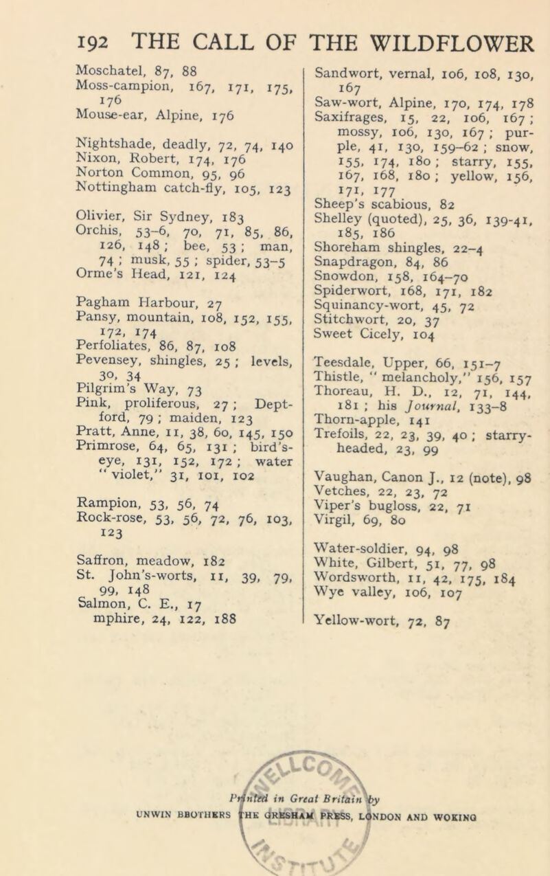 Moschatel, 87, 88 Moss-campion, 167, 171, 175, 176 Mouse-ear, Alpine, 176 Nightshade, deadly, 72, 74, 140 Nixon, Robert, 174, 176 Norton Common, 95, 96 Nottingham catch-fly, 105, 123 Olivier, Sir Sydney, 183 Orchis, 53-6, 70, 71, 85, 86, 126, 148; bee, 53; man, 74 ; musk, 55 ; spider, 53-5 Orme’s Head, 121, 124 Pagham Harbour, 27 Pansy, mountain, 108, 152, 155, 172, 174 Perfoliates, 86, 87, 108 Pevensey, shingles, 25 ; levels, 30. 34 Pilgrim’s Way, 73 Pink, proliferous, 27 ; Dept- ford, 79 ; maiden, 123 Pratt, Anne, n, 38, 60, 145, 150 Primrose, 64, 65, 131 ; bird’s- eye, 131, 152, 172 ; water “ violet,” 31, 101, 102 Rampion, 53, 56, 74 Rock-rose, 53, 56, 72, 76, 103, 123 Saffron, meadow, 182 St. John’s-worts, xi, 39, 79, 99, 148 Salmon, C. E., 17 mphire, 24, 122, 188 Sandwort, vernal, 106, 108, 130, 167 Saw-wort, Alpine, 170, 174, 178 Saxifrages, 15, 22, 106, 167 ; mossy, 106, 130, 167 ; pur- ple, 41, 130, 159-62 ; snow, 155, 174, 180; starry, 155, 167, 168, 180; yellow, 156, *7i, l77 Sheep's scabious, 82 Shelley (quoted), 25, 36, 139-41. 185, 186 Shoreham shingles, 22-4 Snapdragon, 84, 86 Snowdon, 158, 164-70 Spiderwort, 168, 171, 182 Squinancy-wort, 45, 72 Stitchwort, 20, 37 Sweet Cicely, 104 Teesdale, Upper, 66, 151-7 Thistle,  melancholy,” 156, 157 Thoreau, H. D., 12, 71, 144, x8i ; his Journal, 133-8 Thorn-apple, 141 Trefoils, 22, 23, 39, 40 ; starry- headed, 23, 99 Vaughan, Canon J., 12 (note), 98 Vetches, 22, 23, 72 Viper’s bugloss, 22, 71 Virgil, 69, 80 Water-soldier, 94, 98 White, Gilbert, 51, 77, 98 Wordsworth, 11, 42, 175, 184 Wye valley, 106, 107 Yellow-wort, 72, 87