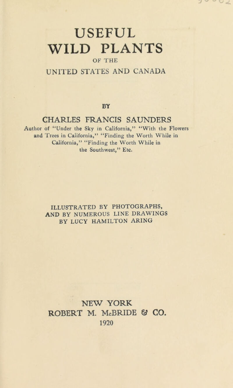 USEFUL WILD PLANTS OF THE UNITED STATES AND CANADA BY CHARLES FRANCIS SAUNDERS Author of “Under the Sky in California,” “With the Flowers and Trees in California,” “Finding the Worth While in California,” “Finding the Worth While in the Southwest,” Etc. ILLUSTRATED BY PHOTOGRAPHS, AND BY NUMEROUS LINE DRAWINGS BY LUCY HAMILTON ARING NEW YORK Robert m. McBride & co 1920