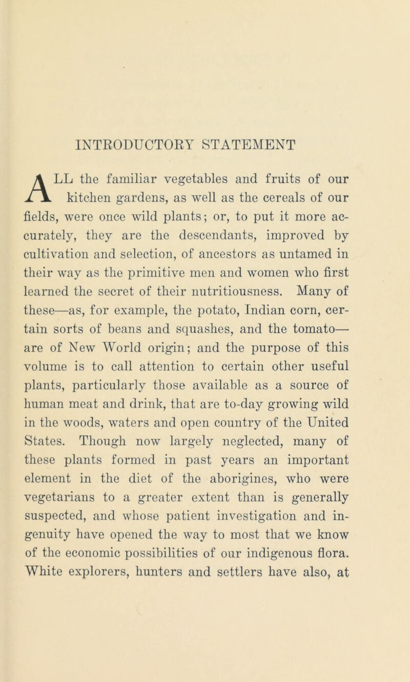 INTRODUCTORY STATEMENT LL the familiar vegetables and fruits of our ii kitchen gardens, as well as the cereals of our fields, were once wild plants; or, to put it more ac- curately, they are the descendants, improved by cultivation and selection, of ancestors as untamed in their way as the primitive men and women who first learned the secret of their nutritiousness. Many of these—as, for example, the potato, Indian corn, cer- tain sorts of beans and squashes, and the tomato— are of New World origin; and the purpose of this volume is to call attention to certain other useful plants, particularly those available as a source of human meat and drink, that are to-day growing wild in the woods, waters and open country of the United States. Though now largely neglected, many of these plants formed in past years an important element in the diet of the aborigines, who were vegetarians to a greater extent than is generally suspected, and whose patient investigation and in- genuity have opened the way to most that we know of the economic possibilities of our indigenous flora. White explorers, hunters and settlers have also, at