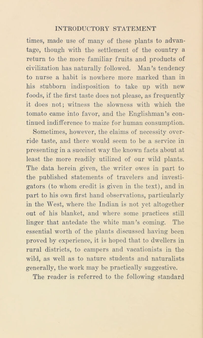 times, made use of many of these plants to advan- tage, though with the settlement of the country a return to the more familiar fruits and products of civilization has naturally followed. Man’s tendency to nurse a habit is nowhere more marked than in his stubborn indisposition to take up with new foods, if the first taste does not please, as frequently it does not; witness the slowness with which the tomato came into favor, and the Englishman’s con- tinued indifference to maize for human consumption. Sometimes, however, the claims of necessity over- ride taste, and there would seem to be a service in presenting in a succinct way the known facts about at least the more readily utilized of our wild plants. The data herein given, the writer owes in part to the published statements of travelers and investi- gators (to whom credit is given in the text), and in part to his own first hand observations, particularly in the West, where the Indian is not yet altogether out of his blanket, and where some practices still linger that antedate the white man’s coming. The essential worth of the plants discussed having been proved by experience, it is hoped that to dwellers in rural districts, to campers and vacationists in the wild, as well as to nature students and naturalists generally, the work may be practically suggestive. The reader is referred to the following standard