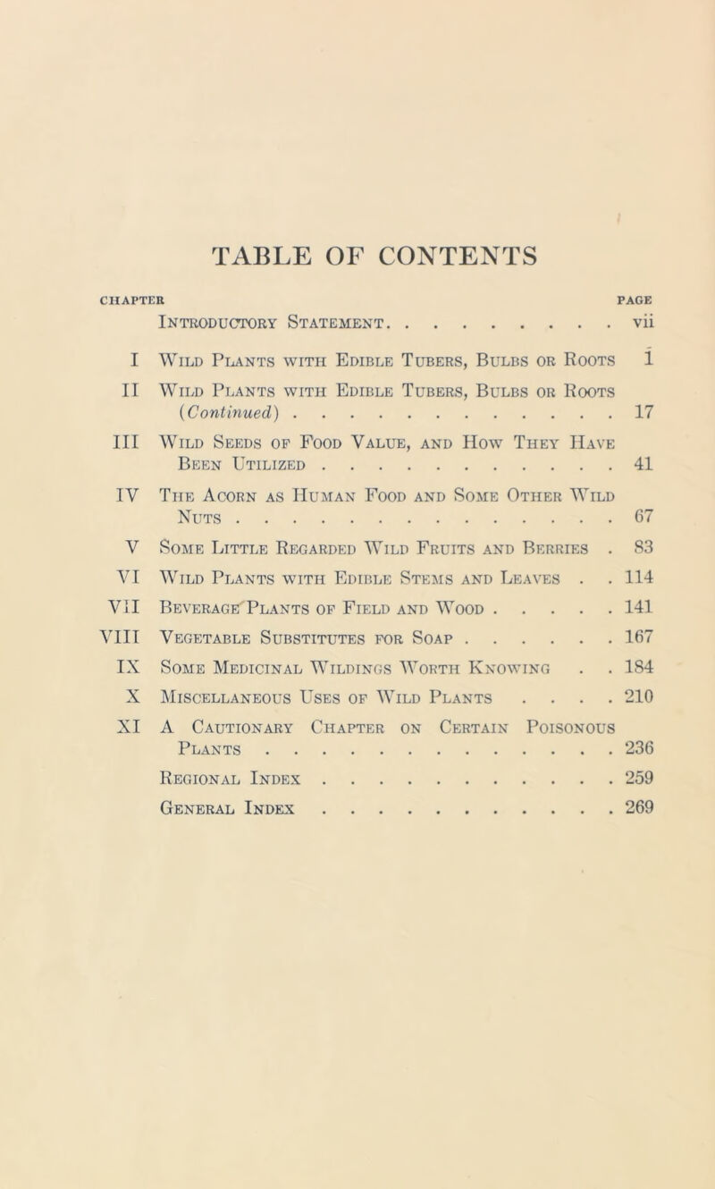 TABLE OF CONTENTS CHAPTER PAGE Introductory Statement vii I Wild Plants with Edible Tubers, Bulbs or Roots 1 II Wild Plants with Edible Tubers, Bulbs or Roots (Continued) 17 III Wild Seeds op Food Value, and How They Have Been Utilized 41 IV The Acorn as Human Food and Some Other Wild Nuts 67 V Some Little Regarded Wild Fruits and Berries . 83 VI Wild Plants with Edible Stems and Leaves . . 114 VII BeveragePlants op Field and Wood 141 VIII Vegetable Substitutes por Soap 167 IX Some Medicinal Wildings Worth Knowing . . 184 X Miscellaneous Uses of Wild Plants .... 210 XI A Cautionary Chapter on Certain Poisonous Plants 236 Regional Index 259 General Index 269