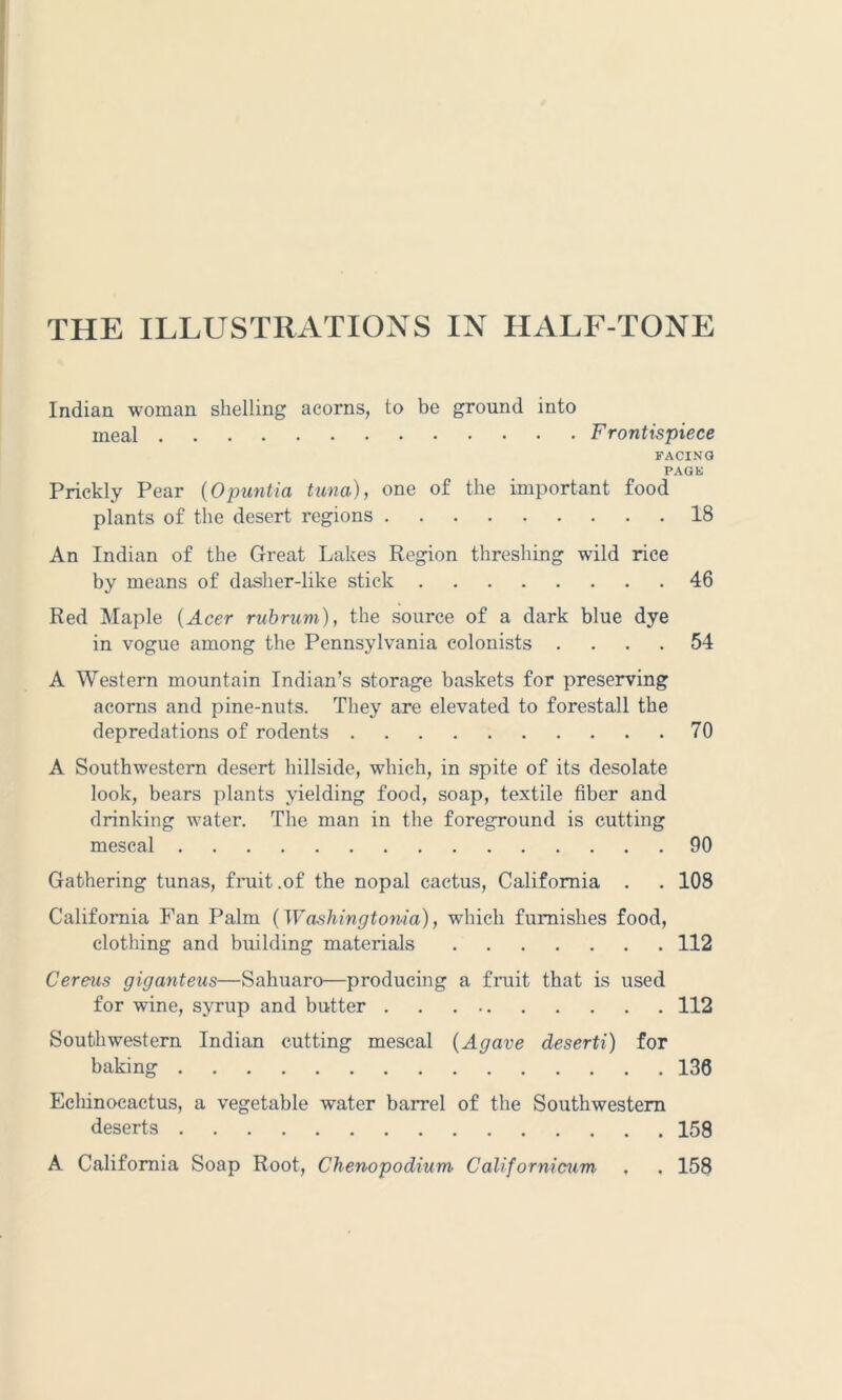 THE ILLUSTRATIONS IN HALF-TONE Indian woman shelling acorns, to be ground into meal Frontispiece FACING PAG hi Prickly Pear (Opuntia tuna), one of the important food plants of the desert regions 18 An Indian of the Great Lakes Region threshing wild rice by means of dasher-like stick 46 Red Maple (Acer rub rum), the source of a dark blue dye in vogue among the Pennsylvania colonists .... 54 A Western mountain Indian’s storage baskets for preserving acorns and pine-nuts. They are elevated to forestall the depredations of rodents 70 A Southwestern desert hillside, which, in spite of its desolate look, bears plants yielding food, soap, textile fiber and drinking water. The man in the foreground is cutting mescal 90 Gathering tunas, fruit .of the nopal cactus, California . . 108 California Fan Palm (Washingtonia), which furnishes food, clothing and building materials 112 Cereus giganteus—Sahuaro—producing a fruit that is used for wine, syrup and butter 112 Southwestern Indian cutting mescal (Agave deserti) for baking 136 Echinocactus, a vegetable water barrel of the Southwestern deserts 158 A California Soap Root, Chenopodium Californicum , . 158