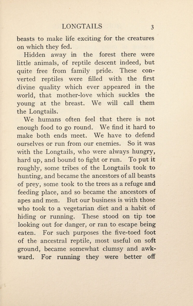 beasts to make life exciting for the creatures on which they fed. Hidden away in the forest there were little animals, of reptile descent indeed, but quite free from family pride. These con¬ verted reptiles were filled with the first divine quality which ever appeared in the world, that mother-love which suckles the young at the breast. We will call them the Longtails. We humans often feel that there is not enough food to go round. We find it hard to make both ends meet. We have to defend ourselves or run from our enemies. So it was with the Longtails, who were always hungry, hard up, and bound to fight or run. To put it roughly, some tribes of the Longtails took to hunting, and became the ancestors of all beasts of prey, some took to the trees as a refuge and feeding place, and so became the ancestors of apes and men. But our business is with those who took to a vegetarian diet and a habit of hiding or running. These stood on tip toe looking out for danger, or ran to escape being eaten. For such purposes the five-toed foot of the ancestral reptile, most useful on soft ground, became somewhat clumsy and awk¬ ward. For running they were better off