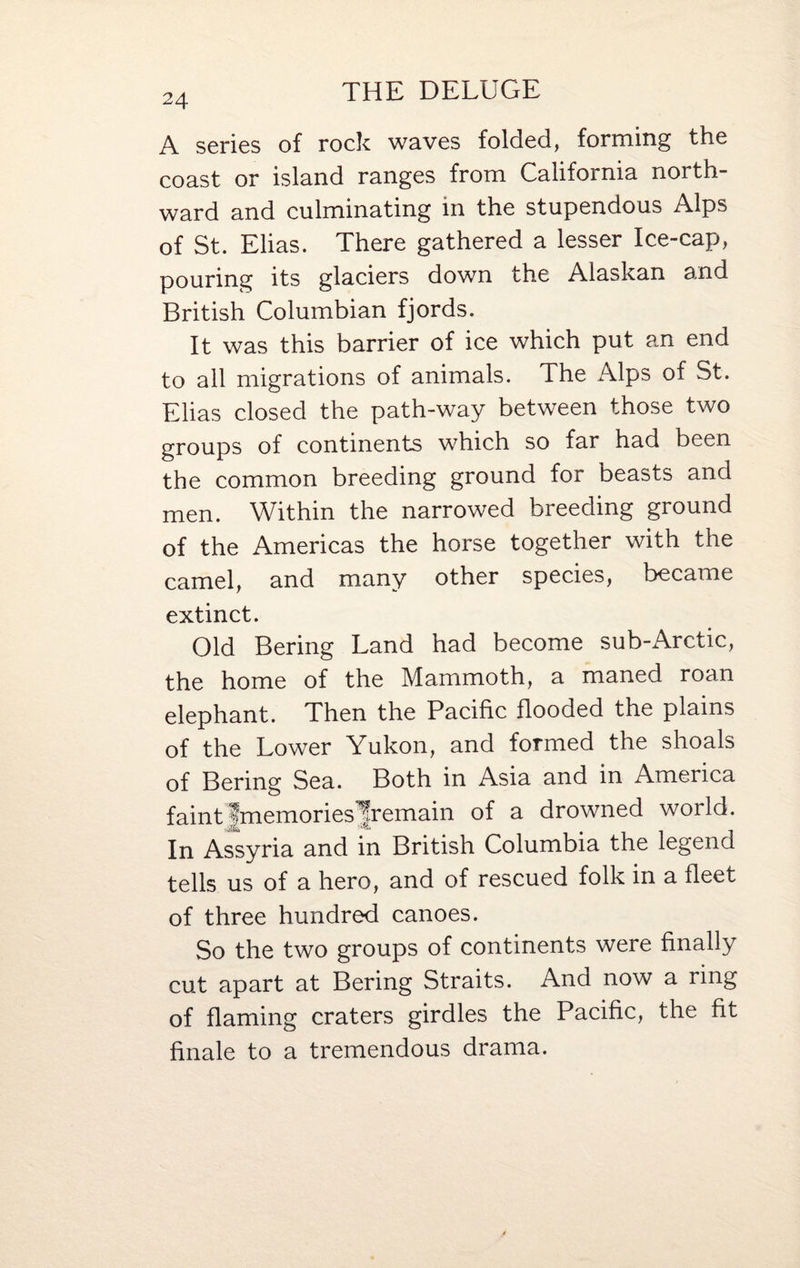 THE DELUGE 24 A series of rock waves folded, forming the coast or island ranges from California north¬ ward and culminating in the stupendous Alps of St. Elias. There gathered a lesser Ice-cap, pouring its glaciers down the Alaskan and British Columbian fjords. It was this barrier of ice which put an end to all migrations of animals. The Alps of St. Elias closed the path-way between those two groups of continents which so far had been the common breeding ground for beasts and men. Within the narrowed breeding ground of the Americas the horse together with the camel, and many other species, became extinct. Old Bering Land had become sub-Arctic, the home of the Mammoth, a maned roan elephant. Then the Pacific flooded the plains of the Lower Yukon, and formed the shoals of Bering Sea. Both in Asia and in America faint |memories|remain of a drowned world. In Assyria and in British Columbia the legend tells us of a hero, and of rescued folk in a fleet of three hundred canoes. So the two groups of continents were finally cut apart at Bering Straits. And now a ring of flaming craters girdles the Pacific, the fit finale to a tremendous drama.