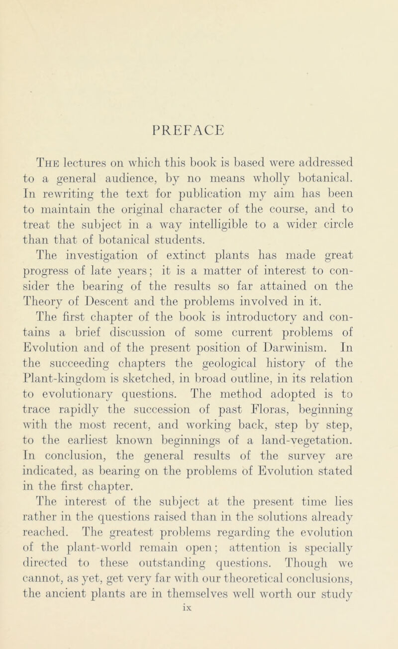 PREFACE The lectures on which this book is based were addressed to a general audience, by no means wholly botanical. In rewriting the text for publication my aim has been to maintain the original character of the course, and to treat the subject in a way intelligible to a wider circle than that of botanical students. The investigation of extinct plants has made great progress of late years; it is a matter of interest to con- sider the bearing of the results so far attained on the Theory of Descent and the problems involved in it. The first chapter of the book is introductory and con- tains a brief discussion of some current problems of Evolution and of the present position of Darwinism. In the succeeding chapters the geological history of the Plant-kingdom is sketched, in broad outline, in its relation to evolutionary questions. The method adopted is to trace rapidly the succession of past Floras, beginning with the most recent, and working back, step by step, to the earliest known beginnings of a land-vegetation. In conclusion, the general results of the survey are indicated, as bearing on the problems of Evolution stated in the first chapter. The interest of the subject at the present time lies rather in the questions raised than in the solutions already reached. The greatest problems regarding the evolution of the plant-world remain open; attention is specially directed to these outstanding questions. Though we cannot, as yet, get very far with our theoretical conclusions, the ancient plants are in themselves well worth our study