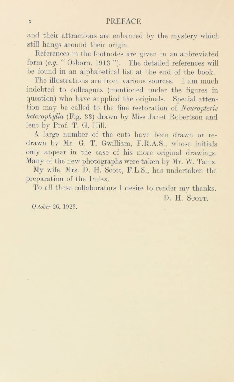 and their attractions are enhanced by the mystery which still hangs around their origin. References in the footnotes are given in an abbreviated form (e.g. “ Osborn, 1913 ”). The detailed references will be found in an alphabetical list at the end of the book. The illustrations are from various sources. I am much indebted to colleagues (mentioned under the figures in question) who have supplied the originals. Special atten- tion may be called to the fine restoration of Neuropteris heterophylla (Fig. 33) drawn by Miss Janet Robertson and lent by Prof. T. G. Hill. A large number of the cuts have been drawn or re- drawn by Mr. G. T. Gwilliam, F.R.A.S., whose initials only appear in the case of his more original drawings. Many of the new photographs were taken by Mr. W. Tams. My wife, Mrs. D. H. Scott, F.L.S., has undertaken the preparation of the Index. To all these collaborators I desire to render my thanks. 1). IT. Scott. October 26, 1923.