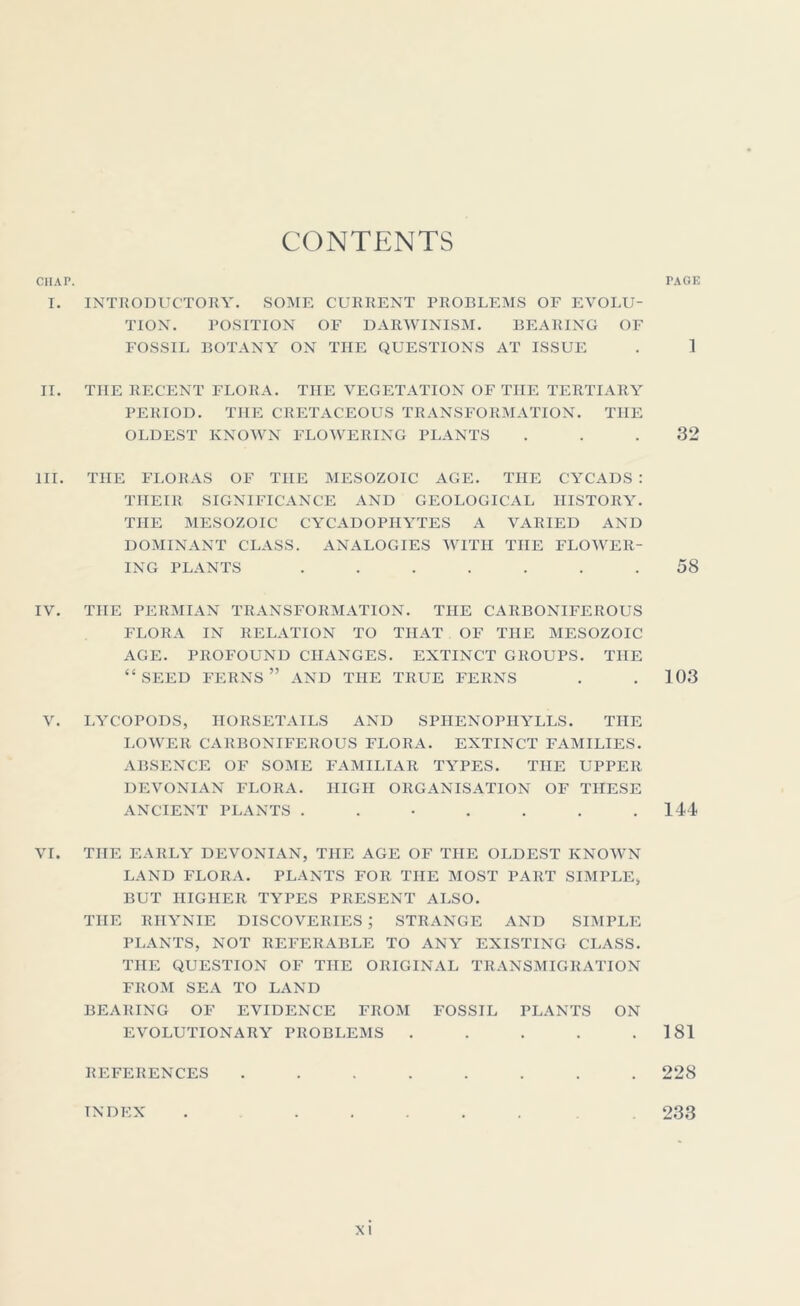 CONTENTS CHAP. T. INTRODUCTORY. SOME CURRENT PROBLEMS OF EVOLU- TION. POSITION OF DARWINISM. BEARING OF FOSSIL BOTANY ON THE QUESTIONS AT ISSUE II. THE RECENT FLORA. THE VEGETATION OF THE TERTIARY PERIOD. THE CRETACEOUS TRANSFORMATION. THE OLDEST KNOWN FLOWERING PLANTS III. THE FLORAS OF THE MESOZOIC AGE. THE CYCADS : THEIR SIGNIFICANCE AND GEOLOGICAL HISTORY. THE MESOZOIC CYCADOPIIYTES A VARIED AND DOMINANT CLASS. ANALOGIES WITH THE FLOWER- ING PLANTS ....... IV. THE PERMIAN TRANSFORMATION. THE CARBONIFEROUS FLORA IN RELATION TO THAT OF THE MESOZOIC AGE. PROFOUND CHANGES. EXTINCT GROUPS. THE “ SEED FERNS ” AND THE TRUE FERNS V. LYCOPODS, HORSETAILS AND SPIIENOPHYLLS. THE LOWER CARBONIFEROUS FLORA. EXTINCT FAMILIES. ABSENCE OF SOME FAMILIAR TYPES. THE UPPER DEVONIAN FLORA. HIGH ORGANISATION OF THESE ANCIENT PLANTS ...... VI. THE EARLY DEVONIAN, THE AGE OF THE OLDEST KNOWN LAND FLORA. PLANTS FOR THE MOST PART SIMPLE, BUT HIGHER TYPES PRESENT ALSO. THE RIIYNIE DISCOVERIES ; STRANGE AND SIMPLE PLANTS, NOT REFERABLE TO ANY EXISTING CLASS. THE QUESTION OF THE ORIGINAL TRANSMIGRATION FROM SEA TO LAND BEARING OF EVIDENCE FROM FOSSIL PLANTS ON EVOLUTIONARY PROBLEMS ..... REFERENCES ........ INDEX rAGE ] 32 58 103 144 181 228 233