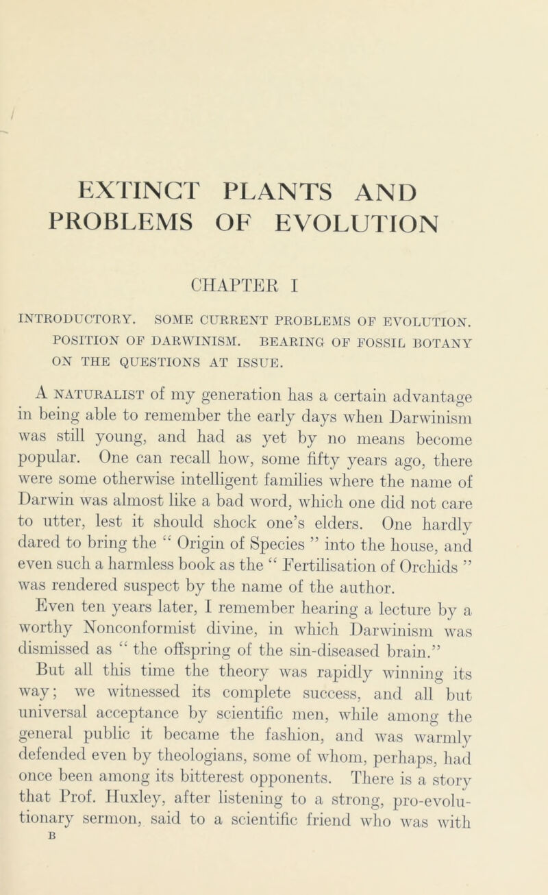 / EXTINCT PLANTS AND PROBLEMS OF EVOLUTION CHAPTER I INTRODUCTORY. SOME CURRENT PROBLEMS OF EVOLUTION. POSITION OF DARWINISM. BEARING OF FOSSIL BOTANY ON THE QUESTIONS AT ISSUE. A naturalist of my generation has a certain advantage in being able to remember the early days when Darwinism was still young, and had as yet by no means become popular. One can recall how, some fifty years ago, there were some otherwise intelligent families where the name of Darwin was almost like a bad word, which one did not care to utter, lest it should shock one’s elders. One hardly dared to bring the “ Origin of Species ” into the house, and even such a harmless book as the “ Fertilisation of Orchids ” was rendered suspect by the name of the author. Even ten years later, I remember hearing a lecture by a worthy Nonconformist divine, in which Darwinism was dismissed as “ the offspring of the sin-diseased brain.” But all this time the theory was rapidly winning its way; we witnessed its complete success, and all but universal acceptance by scientific men, while among the general public it became the fashion, and was warmly defended even by theologians, some of whom, perhaps, had once been among its bitterest opponents. There is a story that Prof. Huxley, after listening to a strong, pro-evolu- tionary sermon, said to a scientific friend who was with