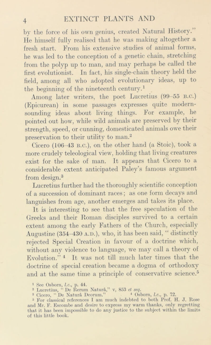 by the force of his own genius, created Natural Plistory. He himself fully realised that he was making altogether 5? a fresh start. From his extensive studies of animal forms, he was led to the conception of a genetic chain, stretching from the polyp up to man, and may perhaps be called the first evolutionist. In fact, his single-chain theory held the field, among all who adopted evolutionary ideas, up to the beginning of the nineteenth century.1 Among later writers, the poet Lucretius (99-55 b.c.) (Epicurean) in some passages expresses quite modern- sounding ideas about living things. For example, he pointed out how, while wild animals are preserved by their strength, speed, or cunning, domesticated animals owe their preservation to their utility to man.2 Cicero (106-43 b.c.), on the other hand (a Stoic), took a more crudely teleological view, holding that living creatures exist for the sake of man. It appears that Cicero to a considerable extent anticipated Paley’s famous argument from design.3 Lucretius further had the thoroughly scientific conception of a succession of dominant races; as one form decays and languishes from age, another emerges and takes its place. It is interesting to see that the free speculation of the Greeks and their Roman disciples survived to a certain extent among the early Fathers of the Church, especially Augustine (354-430 a.d.), who, it has been said, “ distinctly rejected Special Creation in favour of a doctrine which, without any violence to language, we may call a theory of Evolution.” 4 It was not till much later times that the doctrine of special creation became a dogma of orthodoxy and at the same time a principle of conservative science.5 1 See Osborn, l.c., p. 44. 2 Lucretius, “ De Rerura Natura,” v, 853 et seq. 3 Cicero, “ Dc Natura Deorum.” 4 Osborn, l.c., p. 72. 5 For classical references I am much indebted to both Prof. H. J. Rose and Mr. F. Escombc and desire to express my warm thanks, only regrettin that it has been impossible to do any justice to the subject within the limil of this little book. v. T+