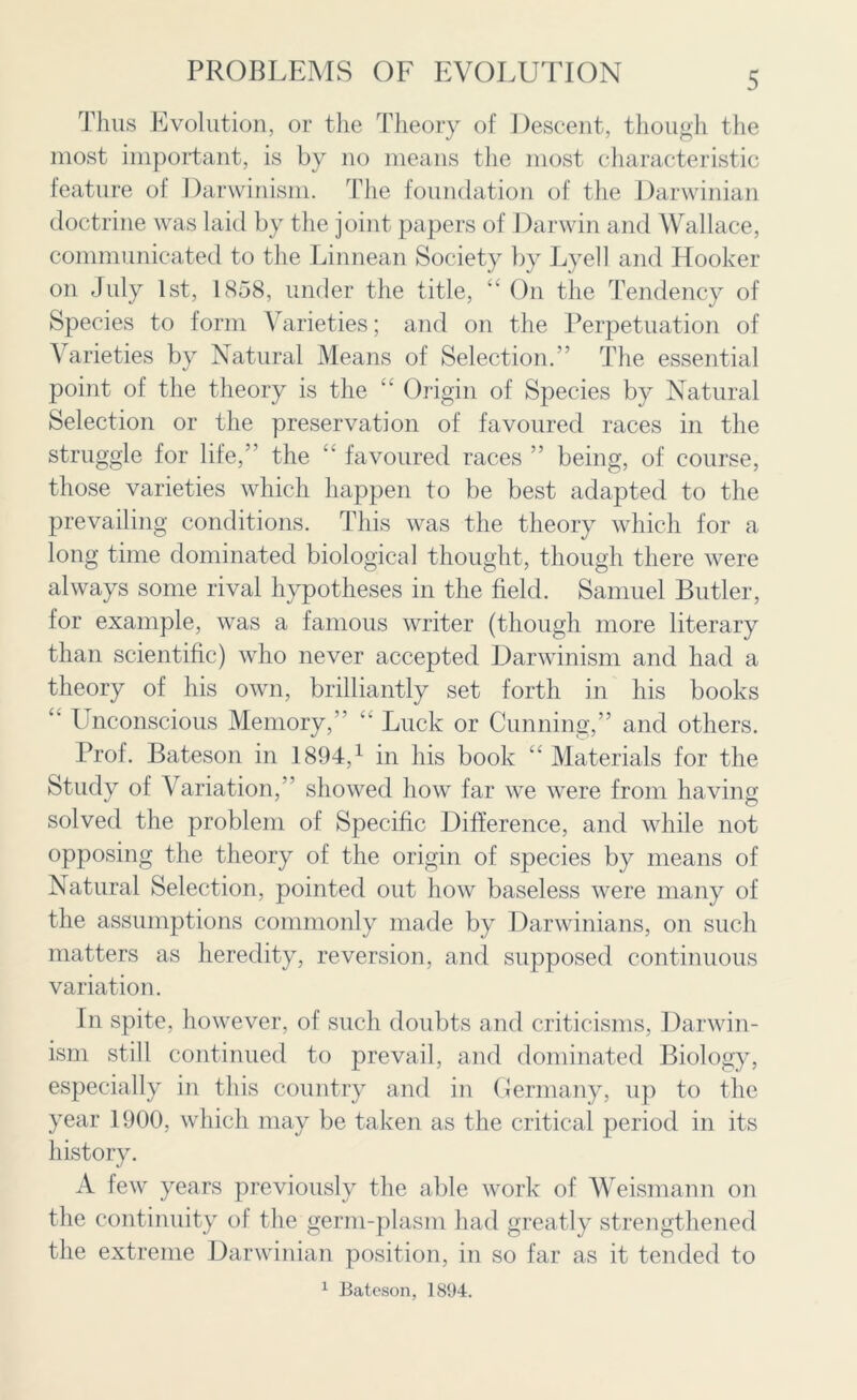 Thus Evolution, or the Theory of Descent, though the most important, is by no means the most characteristic feature of Darwinism. The foundation of the Darwinian doctrine was laid by the joint papers of Darwin and Wallace, communicated to the Linnean Society by Lyell and Hooker on July 1st, 1858, under the title, “ On the Tendency of Species to form Varieties; and on the Perpetuation of Varieties by Natural Means of Selection.” The essential point of the theory is the “ Origin of Species by Natural Selection or the preservation of favoured races in the struggle for life,” the “ favoured races ” being, of course, those varieties which happen to be best adapted to the prevailing conditions. This was the theory which for a long time dominated biological thought, though there were always some rival hypotheses in the field. Samuel Butler, for example, was a famous writer (though more literary than scientific) who never accepted Darwinism and had a theory of his own, brilliantly set forth in his books “ Unconscious Memory,” “ Luck or Cunning,” and others. Prof. Bateson in 1894,1 in his book “ Materials for the Study of Variation,” showed how far we were from having solved the problem of Specific Difference, and while not opposing the theory of the origin of species by means of Natural Selection, pointed out how baseless were many of the assumptions commonly made by Darwinians, on such matters as heredity, reversion, and supposed continuous variation. In spite, however, of such doubts and criticisms, Darwin- ism still continued to prevail, and dominated Biology, especially in this country and in Germany, up to the year 1900, which may be taken as the critical period in its history. A few years previously the able work of Weismann on the continuity of the germ-plasm had greatly strengthened the extreme Darwinian position, in so far as it tended to