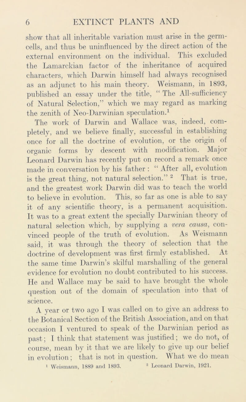 show that all inheritable variation must arise in the germ- cells, and thus be uninfluenced by the direct action of the external environment on the individual. This excluded the Lamarckian factor of the inheritance of acquired characters, which Darwin himself had always recognised as an adjunct to his main theory. Weismann, in 1893, published an essay under the title, “ The All-sufficiency of Natural Selection,” which we may regard as marking the zenith of Neo-Darwinian speculation.1 The work of Darwin and Wallace was, indeed, com- pletely, and we believe finally, successful in establishing once for all the doctrine of evolution, or the origin of organic forms by descent with modification. Major Leonard Darwin has recently put on record a remark once made in conversation by his father : “ After all, evolution is the great thing, not natural selection. 2 That is true, and the greatest work Darwin did was to teach the world to believe in evolution. This, so far as one is able to say it of any scientific theory, is a permanent acquisition. It was to a great extent the specially Darwinian theory of natural selection which, by supplying a vera causa, con- vinced people of the truth of evolution. As \\ eismann said, it was through the theory of selection that the doctrine of development was first firmly established. At the same time Darwin’s skilful marshalling of the general evidence for evolution no doubt contributed to his success. He and Wallace may be said to have brought the whole question out of the domain of speculation into that oi science. A year or two ago I was called on to give an address to the Botanical Section of the British Association, and on that occasion 1 ventured to speak of the Darwinian period as past; l think that statement was justified; we do not, of course, mean by it that we are likely to give up our belief in evolution; that is not in question. What we do mean 1 Weismann, 1889 and 1893. 2 Leonard Darwin, 1921.