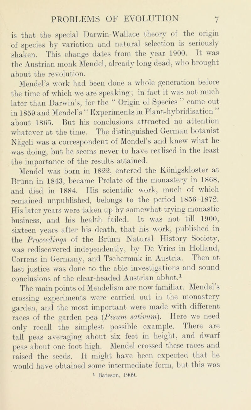 is that the special Darwin-Wallace theory of the origin of species by variation and natural selection is seriously shaken. This change dates from the year 1900. It was the Austrian monk Mendel, already long dead, who brought about the revolution. Mendel’s work had been done a whole generation be lore the time of which we are speaking; in fact it was not much later than Darwin’s, for the “ Origin of Species ” came out in 1859 and Mendel’s “ Experiments in Plant-hybridisation ” about 1865. But his conclusions attracted no attention whatever at the time. The distinguished German botanist Nageli was a correspondent of Mendel’s and knew what he was doing, but he seems never to have realised in the least o' the importance of the results attained. Mendel was born in 1822, entered the Ivonigskloster at Briinn in 1843, became Prelate of the monastery in 1868, and died in 1884. His scientific work, much of which remained unpublished, belongs to the period 1856-1872. His later years were taken up by somewhat trying monastic business, and his health failed. It was not till 1900, sixteen years after his death, that his work, published in the Proceedings of the Briinn Natural History Society, was rediscovered independently, by De ’V ries in Holland, Correns in Germany, and Tschermak in Austria. Then at last justice was done to the able investigations and sound conclusions of the clear-headed Austrian abbot.1 The main points of Mendelism are now familiar. Mendel s crossing experiments were carried out in the monastery garden, and the most important were made with different races of the garden pea (Pisum sativum). Here we need only recall the simplest possible example. There are tall peas averaging about six feet in height, and dwarf peas about one foot high. Mendel crossed these races and raised the seeds. It might have been expected that he would have obtained some intermediate form, but this was