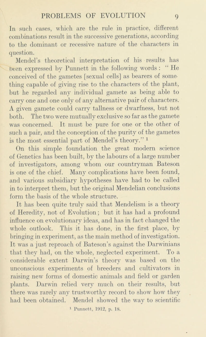 In such cases, which are the rule in practice, different combinations result in the successive generations, according to the dominant or recessive nature of the characters in question. Mendel’s theoretical interpretation of his results has been expressed by Punnett in the following words :  He conceived of the gametes [sexual cells] as bearers of some- thing capable of giving rise to the characters of the plant, but he regarded any individual gamete as being able to carry one and one only of any alternative pair of characters. A given gamete could carry tallness or dwarfness, but not both. The two were mutually exclusive so far as the gamete was concerned. It must be pure for one or the other of such a pair, and the conception of the purity of the gametes is the most essential part of Mendel’s theory. ’ 1 On this simple foundation the great modern science of Genetics has been built, by the labours of a large number of investigators, among whom our countryman Bateson is one of the chief. Many complications have been found, and various subsidiary hypotheses have had to be called in to interpret them, but the original Mendelian conclusions form the basis of the whole structure. It has been quite truly said that Mendelism is a theory of Heredity, not of Evolution; but it has had a profound influence on evolutionary ideas, and has in fact changed the w’hole outlook. This it has done, in the first place, by bringing in experiment, as the main method of investigation. It was a just reproach of Bateson's against the Darwinians that they had, on the whole, neglected experiment. To a considerable extent Darwin’s theory was based on the unconscious experiments of breeders and cultivators in raising new forms of domestic animals and field or garden plants. Darwin relied very much on their results, but there was rarely any trustworthy record to show how they had been obtained. Mendel showed the way to scientific 1 Punnett, 1912, p. 18.