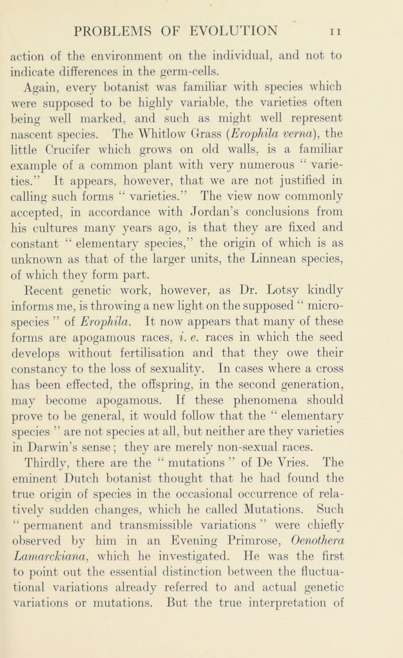 action of the environment on the individual, and not to indicate differences in the germ-cells. Again, every botanist was familiar with species which were supposed to be highly variable, the varieties often being well marked, and such as might well represent nascent species. The Whitlow Grass (Erophila verna), the little Crucifer which grows on old walls, is a familiar example of a common plant with very numerous “ varie- ties.” It appears, however, that we are not justified in calling such forms “ varieties. The view now commonly accepted, in accordance with Jordan’s conclusions from his cultures many years ago, is that they are fixed and constant “ elementary species, the origin of which is as unknown as that of the larger units, the Linnean species, of which they form part. Recent genetic work, however, as Dr. Lotsy kindly informs me, is throwing a new light on the supposed “ micro- species ” of Erophila. It now appears that many of these forms are apogamous races, i. e. races in which the seed develops without fertilisation and that they owe their constancy to the loss of sexuality. In cases where a cross has been effected, the offspring, in the second generation, may become apogamous. If these phenomena should prove to be general, it would follow that the “ elementary species  are not species at all, but neither are they varieties in Darwin's sense; they are merely non-sexual races. Thirdly, there are the “ mutations  of De Vries. The eminent Dutch botanist thought that he had found the true origin of species in the occasional occurrence of rela- tively sudden changes, which he called Mutations. Such “ permanent and transmissible variations  were chiefly observed by him in an Evening Primrose, Oenothera Lamarckiana, which he investigated. He was the first to point out the essential distinction between the fluctua- tional variations already referred to and actual genetic variations or mutations. But the true interpretation of