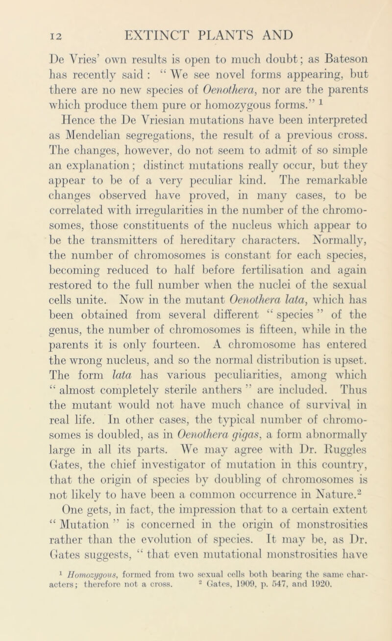 De Vries’ own results is open to much doubt; as Bateson has recently said : “ We see novel forms appearing, but there are no new species of Oenothera, nor are the parents which produce them pure or homozygous forms.” 1 Hence the De Vriesian mutations have been interpreted as Mendelian segregations, the result of a previous cross. The changes, however, do not seem to admit of so simple an explanation; distinct mutations really occur, but they appear to be of a very peculiar kind. The remarkable changes observed have proved, in many cases, to be correlated with irregularities in the number of the chromo- somes, those constituents of the nucleus which appear to be the transmitters of hereditary characters. Normally, the number of chromosomes is constant for each species, becoming reduced to half before fertilisation and again restored to the full number when the nuclei of the sexual cells unite. Now in the mutant Oenothera lata, which has been obtained from several different “ species ” of the genus, the number of chromosomes is fifteen, while in the parents it is only fourteen. A chromosome has entered the wrong nucleus, and so the normal distribution is upset. The form lata has various peculiarities, among which “ almost completely sterile anthers ” are included. Thus the mutant would not have much chance of survival in real life. In other cases, the typical number of chromo- somes is doubled, as in Oenothera gigas, a form abnormally large in all its parts. We may agree with Dr. Ruggles Gates, the chief investigator of mutation in this country, that the origin of species by doubling of chromosomes is not likely to have been a common occurrence in Nature.2 One gets, in fact, the impression that to a certain extent “ Mutation ” is concerned in the origin of monstrosities rather than the evolution of species. It may be, as Dr. Gates suggests, “ that even mutational monstrosities have 1 Homozygous, formed from two sexual cells both bearing the same char- acters; therefore not a cross. 2 Gates. 1909, p. 547, and 1920.