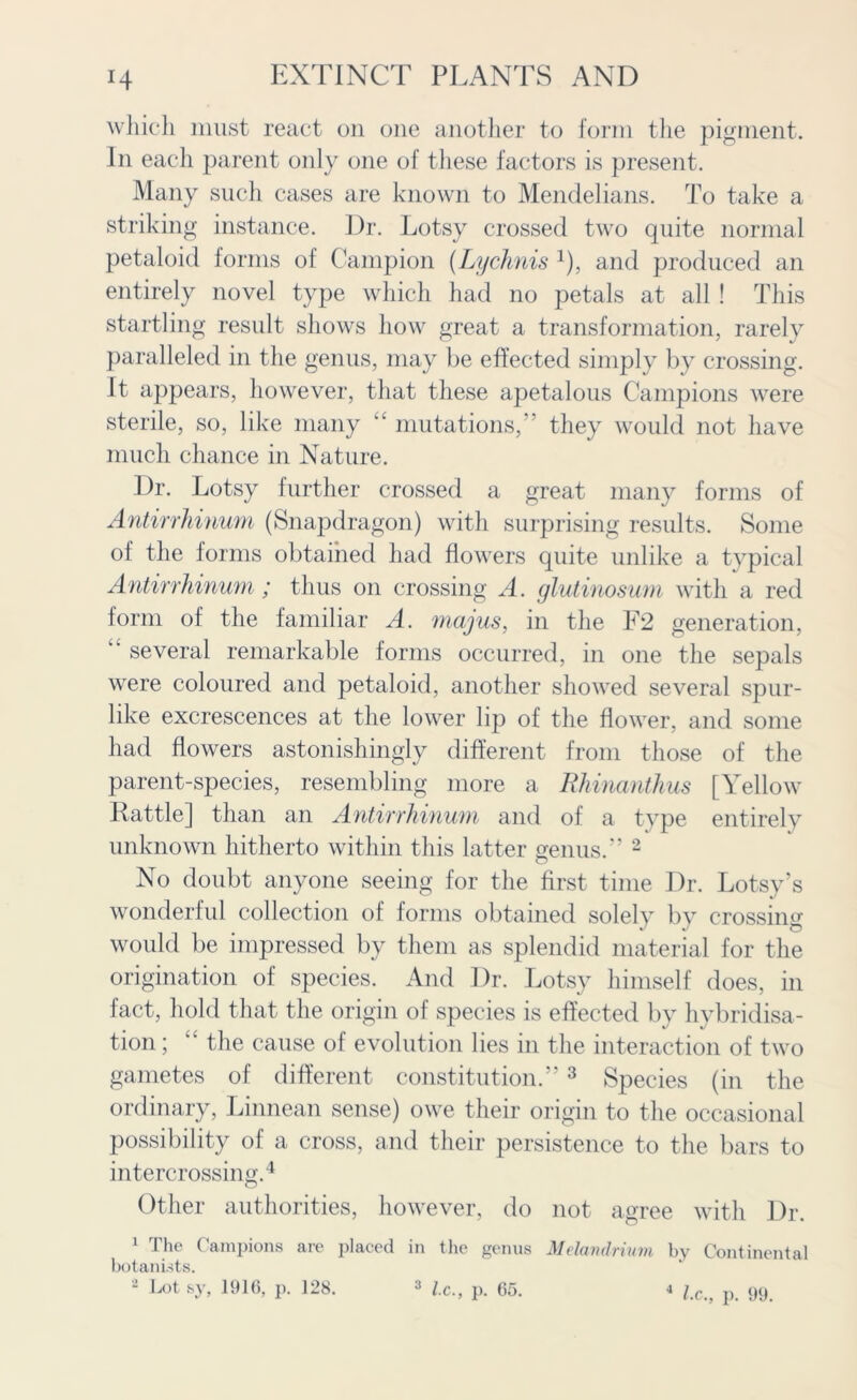 which must react on one another to form the pigment. In each parent only one of these factors is present. Many such cases are known to Mendelians. To take a striking instance. l)r. Lotsy crossed two quite normal petaloid forms of Campion (Lychnis 4), and produced an entirely novel type which had no petals at all ! This startling result shows how great a transformation, rarely paralleled in the genus, may be effected simply by crossing. It appears, however, that these apetalous Campions were sterile, so, like many ‘‘ mutations, they would not have much chance in Nature. Dr. Lotsy further crossed a great many forms of Antirrhinum (Snapdragon) with surprising results. Some of the forms obtained had flowers quite unlike a typical Antirrhinum; thus on crossing A. glutinosum with a red form of the familiar A. majus, in the F2 generation, “ several remarkable forms occurred, in one the sepals were coloured and petaloid, another showed several spur- like excrescences at the lower lip of the flower, and some had flowers astonishingly different from those of the parent-species, resembling more a Rhinanthus [Yellow Rattle] than an Antirrhinum and of a type entirely unknown hitherto within this latter genus.” 2 No doubt anyone seeing for the first time Dr. Lotsy’s wonderful collection of forms obtained solely by crossing would be impressed by them as splendid material for the origination of species. And Dr. Lotsy himself does, in fact, hold that the origin of species is effected by hybridisa- tion ; “ the cause of evolution lies in the interaction of two gametes of different constitution.”3 Species (in the ordinary, Linnean sense) owe their origin to the occasional possibility of a cross, and their persistence to the bars to intercrossing.4 O Other authorities, however, do not agree with Dr. 1 The Campions are placed in the genus botanists. 2 Lot sy, 11116, p. 128. 3 lx., p. 65. Melandrium by Continental